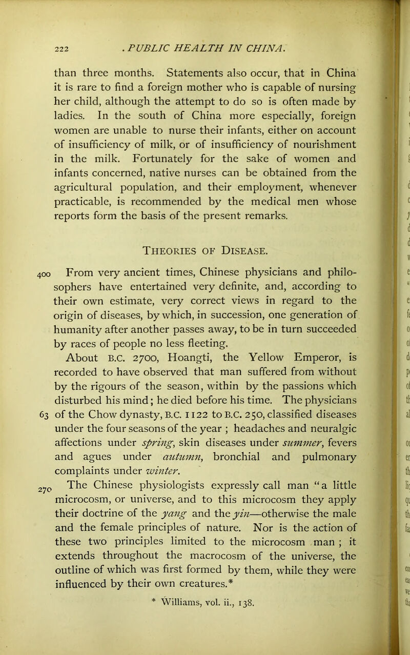 than three months. Statements also occur, that in China it is rare to find a foreign mother who is capable of nursing her child, although the attempt to do so is often made by ladies. In the south of China more especially, foreign women are unable to nurse their infants, either on account of insufficiency of milk, or of insufficiency of nourishment in the milk. Fortunately for the sake of women and infants concerned, native nurses can be obtained from the agricultural population, and their employment, whenever practicable, is recommended by the medical men whose reports form the basis of the present remarks. Theories of Disease. 400 From very ancient times, Chinese physicians and philo- sophers have entertained very definite, and, according to their own estimate, very correct views in regard to the origin of diseases, by which, in succession, one generation of humanity after another passes away, to be in turn succeeded by races of people no less fleeting. About B.c. 2700, Hoangti, the Yellow Emperor, is recorded to have observed that man suffered from without by the rigours of the season, within by the passions which disturbed his mind; he died before his time. The physicians 63 of the Chow dynasty, B.C. 1122 to B.C. 250, classified diseases under the four seasons of the year ; headaches and neuralgic affections under spring, skin diseases under summer, fevers and agues under autumn, bronchial and pulmonary complaints under winter. The Chinese physiologists expressly call man “ a little microcosm, or universe, and to this microcosm they apply their doctrine of the yang and the yin—otherwise the male and the female principles of nature. Nor is the action of these two principles limited to the microcosm man ; it extends throughout the macrocosm of the universe, the outline of which was first formed by them, while they were influenced by their own creatures.* * Williams, vol. ii., 138.