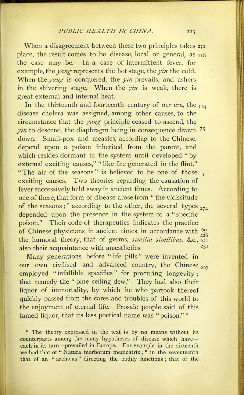 When a disagreement between these two principles takes 272 place, the result comes to be disease, local or general, as ns the case may be. In a case of intermittent fever, for example, the represents the hot stage, the the cold. When yang is conquered, the yin prevails, and ushers in the shivering stage. When the yin is weak, there is great external and internal heat. In the thirteenth and fourteenth century of our era, the 124 disease cholera was assigned, among other causes, to the circumstance that the yang principle ceased to ascend, the yin to descend, the diaphragm being in consequence drawn down. Small-pox and measles, according to the Chinese, depend upon a poison inherited from the parent, and which resides dormant in the system until developed “ by external exciting causes,” “like fire generated in the flint.” “The air of the seasons” is believed to be one of those j exciting causes. Two theories regarding the causation of fever successively held sway in ancient times. According to one of these, that form of disease arose from “ the vicissi*'ude of the seasons ; ” according to the other, the several types 274 depended upon the presence in the system of a “ specific poison.” Their code of therapeutics indicates the practice of Chinese physicians in ancient times, in accordance with ^9^ the humoral theory, that of germs, siniilia similibus, &c., 230 also their acquaintance with anaesthetics. Many generations before “life pills” were invented in our own civilised and advanced country, the Chinese 227 employed “ infallible specifics ” for procuring longevity ; that remedy the “ pine ceiling dew.” They had also their liquor of immortality, by which he who partook thereof quickly passed from the cares and troubles of this world to the enjoyment of eternal life. Prosaic people said of this famed liquor, that its less poetical name was “ poison.” * * The theory expressed in the text is by no means without its counterparts among the many hypotheses of disease which have- each in its turn—prevailed in Europe. For example in the sixteenth we had that of “ Natura morborum medicatrix;” in the seventeenth that of an “ archsus ” directing the bodily functions; that of the
