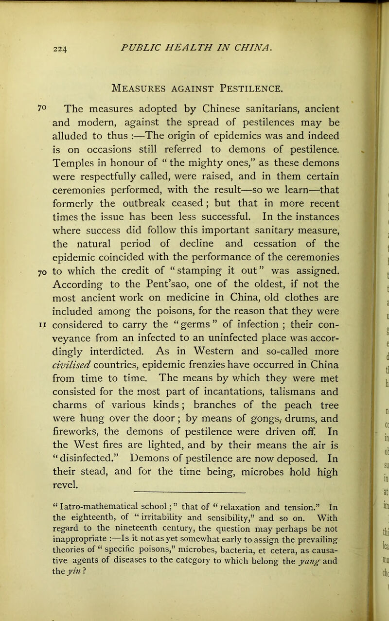 Measures against Pestilence. 7° The measures adopted by Chinese sanitarians, ancient and modern, against the spread of pestilences may be alluded to thus :—The origin of epidemics was and indeed is on occasions still referred to demons of pestilence. Temples in honour of “ the mighty ones,” as these demons were respectfully called, were raised, and in them certain ceremonies performed, with the result—so we learn—that formerly the outbreak ceased; but that in more recent times the issue has been less successful. In the instances where success did follow this important sanitary measure, the natural period of decline and cessation of the epidemic coincided with the performance of the ceremonies 70 to which the credit of “ stamping it out ” was assigned. According to the Pent’sao, one of the oldest, if not the most ancient work on medicine in China, old clothes are included among the poisons, for the reason that they were II considered to carry the “germs” of infection ; their con- veyance from an infected to an uninfected place was accor- dingly interdicted. As in Western and so-called more civilised countries, epidemic frenzies have occurred in China from time to time. The means by which they were met consisted for the most part of incantations, talismans and charms of various kinds; branches of the peach tree were hung over the door ; by means of gongs,- drums, and fireworks, the demons of pestilence were driven off. In the West fires are lighted, and by their means the air is “ disinfected.” Demons of pestilence are now deposed. In their stead, and for the time being, microbes hold high revel. “ latro-mathematical schoolthat of “relaxation and tension.” In the eighteenth, of “irritability and sensibility,” and so on. With regard to the nineteenth century, the question may perhaps be not inappropriate ;—Is it not as yet somewhat early to assign the prevailing theories of “ specific poisons,” microbes, bacteria, et cetera, as causa- tive agents of diseases to the category to which belong the yang and the ?