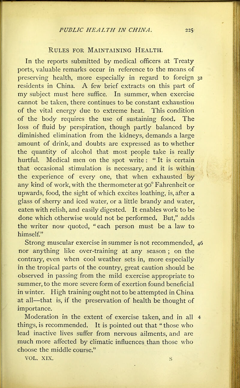 Rules for Maintaining Health. In the reports submitted by medical officers at Treaty ports, valuable remarks occur in reference to the means of preserving health, more especially in regard to foreign 32 residents in China. A few brief extracts on this part of my subject must here suffice. In summer, when exercise cannot be taken, there continues to be constant exhaustion of the vital energy due to extreme heat. This condition of the body requires the use of sustaining food. The loss of fluid by perspiration, though partly balanced by diminished elimination from the kidneys, demands a large amount of drink, and doubts are expressed as to whether the quantity of alcohol that most people take is really hurtful. Medical men on the spot write : “ It is certain that occasional stimulation is necessary, and it is within the experience of every one, that when exhausted by any kind of work, with the thermometer at 90° Fahrenheit or upwards, food, the sight of which excites loathing, is, afler a glass of sherry and iced water, or a little brandy and water, eaten with relish, and easily digested. It enables work to be done which otherwise would not be performed. But,” adds the writer now quoted, “each person must be a law to himself.” Strong muscular exercise in summer is not recommended, 46 nor anything like over-training at any season ; on the contrary, even when cool weather sets in, more especially in the tropical parts of the country, great caution should be observed in passing from the mild exercise appropriate to summer, to the more severe form of exertion found beneficial in winter. High training ought not to be attempted in China at all—that is, if the preservation of health be thought of importance. Moderation in the extent of exercise taken, and in all 4 things, is recommended. It is pointed out that “ those who lead inactive lives suffer from nervous ailments, and are much more affected by climatic influences than those who choose the middle course.” VOL. XIX. s