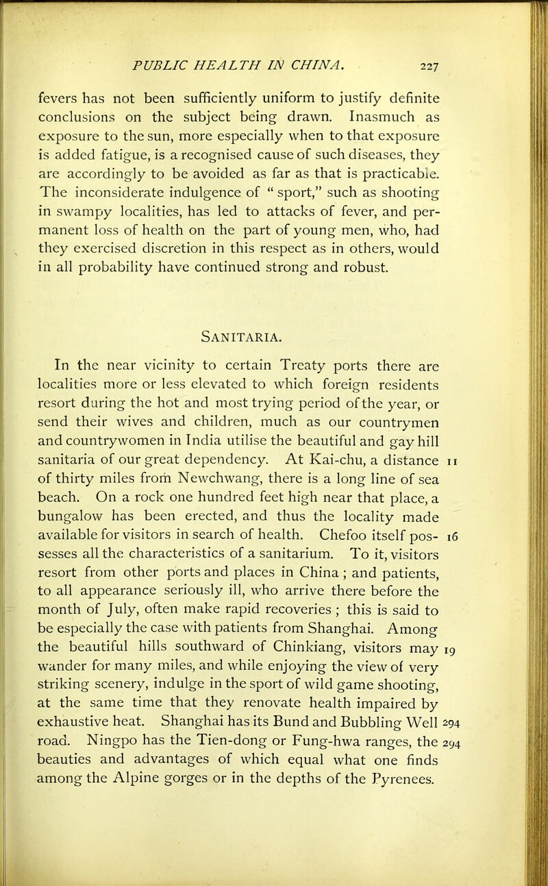 fevers has not been sufficiently uniform to justify definite conclusions on the subject being drawn. Inasmuch as exposure to the sun, more especially when to that exposure is added fatigue, is a recognised cause of such diseases, they are accordingly to be avoided as far as that is practicable. The inconsiderate indulgence of “ sport,” such as shooting in swampy localities, has led to attacks of fever, and per- manent loss of health on the part of young men, who, had they exercised discretion in this respect as in others, would in all probability have continued strong and robust. Sanitaria. In the near vicinity to certain Treaty ports there are localities more or less elevated to which foreign residents resort during the hot and most trying period of the year, or send their wives and children, much as our countrymen and countrywomen in India utilise the beautiful and gay hill sanitaria of our great dependency. At Kai-chu, a distance ii of thirty miles from Newchwang, there is a long line of sea beach. On a rock one hundred feet high near that place, a bungalow has been erected, and thus the locality made available for visitors in search of health. Chefoo itself pos- 16 sesses all the characteristics of a sanitarium. To it, visitors resort from other ports and places in China; and patients, to all appearance seriously ill, who arrive there before the month of July, often make rapid recoveries ; this is said to be especially the case with patients from Shanghai. Among the beautiful hills southward of Chinkiang, visitors may 19 wander for many miles, and while enjoying the view of very striking scenery, indulge in the sport of wild game shooting, at the same time that they renovate health impaired by exhaustive heat. Shanghai has its Bund and Bubbling Well ^94 road. Ningpo has the Tien-dong or Fung-hwa ranges, the 294 beauties and advantages of which equal what one finds among the Alpine gorges or in the depths of the Pyrenees.