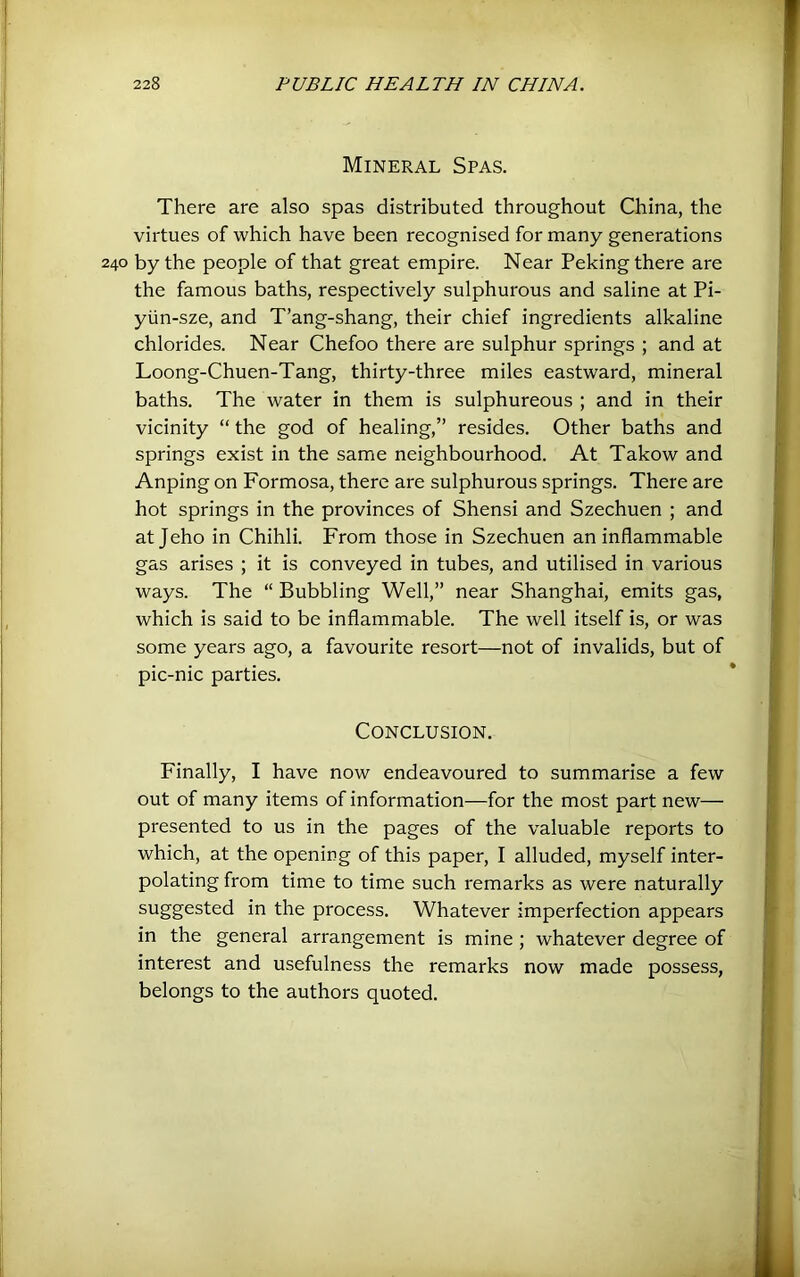 Mineral Spas. There are also spas distributed throughout China, the virtues of which have been recognised for many generations 240 by the people of that great empire. Near Peking there are the famous baths, respectively sulphurous and saline at Pi- yiin-sze, and T’ang-shang, their chief ingredients alkaline chlorides. Near Chefoo there are sulphur springs ; and at Loong-Chuen-Tang, thirty-three miles eastward, mineral baths. The water in them is sulphureous ; and in their vicinity “ the god of healing,” resides. Other baths and springs exist in the same neighbourhood. At Takow and Anping on Formosa, there are sulphurous springs. There are hot springs in the provinces of Shensi and Szechuen ; and atjeho in Chihli. From those in Szechuen an inflammable gas arises ; it is conveyed in tubes, and utilised in various ways. The “ Bubbling Well,” near Shanghai, emits gas, which is said to be inflammable. The well itself is, or was some years ago, a favourite resort—not of invalids, but of pic-nic parties. Conclusion. Finally, I have now endeavoured to summarise a few out of many items of information—for the most part new— presented to us in the pages of the valuable reports to which, at the opening of this paper, I alluded, myself inter- polating from time to time such remarks as were naturally suggested in the process. Whatever imperfection appears in the general arrangement is mine ; whatever degree of interest and usefulness the remarks now made possess, belongs to the authors quoted.