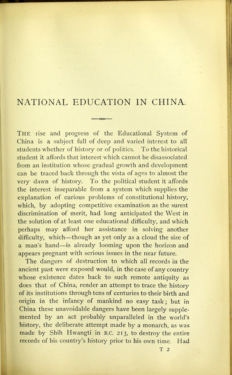 The rise and progress of the Educational System of China is a subject full of deep and varied interest to all students whether of history or of politics. To the historical student it affords that interest which cannot be disassociated from an institution whose gradual growth and development can be traced back through the vista of ages to almost the very dawn of history. To the political student it affords the interest inseparable from a system which supplies the explanation of curious problems of constitutional history, which, by adopting competitive examination as the surest discrimination of merit, had long anticipated the West in the solution of at least one educational difficulty, and which perhaps may afford her assistance in solving another difficulty, which—though as yet only as a cloud the size of a man’s hand—is already looming upon the horizon and appears pregnant with serious issues in the near future. The dangers of destruction to which all records in the ancient past were exposed would, in the case of any country whose existence dates back to such remote antiquity as does that of China, render an attempt to trace the history of its institutions through tens of centuries to their birth and origin in the infancy of mankind no easy task; but in China these unavoidable dangers have been largely supple- mented by an act probably unparalleled in the world’s history, the deliberate attempt made by a monarch, as was made by Shih Hwangti in B.C. 213, to destroy the entire records of his country’s history prior to his own time. Had