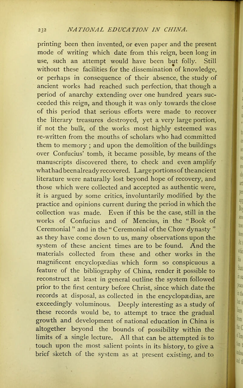 printing been then invented, or even paper and the present mode of writing which date from this reign, been long in use, such an attempt would have been but folly. Still without these facilities for the dissemination of knowledge, or perhaps in consequence of their absence, the study of ancient works had reached such perfection, that though a period of anarchy extending over one hundred years suc- ceeded this reign, and though it was only towards the close of this period that serious efforts were made to recover the literary treasures destroyed, yet a very large portion, if not the bulk, of the works most highly esteemed was re-written from the mouths of scholars who had committed them to memory ; and upon the demolition of the buildings over Confucius’ tomb, it became possible, by means of the manuscripts discovered there, to check and even amplify whathadbeenalreadyrecovered. Large portions of theancient literature were naturally lost beyond hope of recovery, and those which were collected and accepted as authentic were, it is argued by some critics, involuntarily modified by the practice and opinions current during the period in which the collection was made. Even if this be the case, still in the works of Confucius and of Mencius, in the “ Book of Ceremonial ” and in the “ Ceremonial of the Chow dynasty ” as they have come down to us, many observations upon the system of these ancient times are to be found. And the materials collected from these and other works in the magnificent encyclopaedias which form so conspicuous a feature of the bibliography of China, render it possible to reconstruct at least in general outline the system followed prior to the first century before Christ, since which date the records at disposal, as collected in the encyclopaedias, are exceedingly voluminous. Deeply interesting as a study of these records would be, to attempt to trace the gradual growth and development of national education in China is altogether beyond the bounds of possibility within the limits of a single lecture. All that can be attempted is to touch upon the most .salient points in its history, to give a brief sketch of the system as at present existing, and to