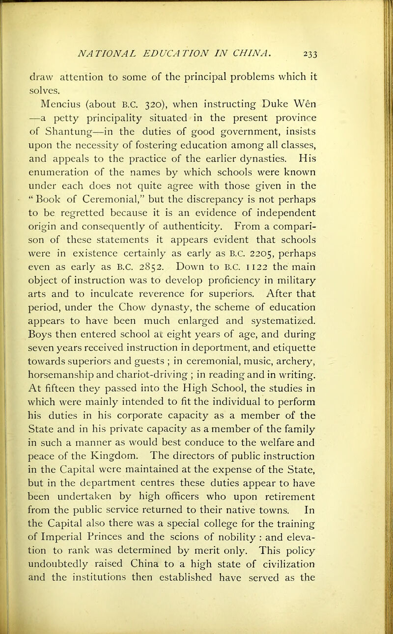 draw attention to some of the principal problems which it solves. Mencius (about B.C. 320), when instructing Duke Wen —a petty principality situated in the present province of Shantung-—in the duties of good government, insists upon the necessity of fostering education among all classes, and appeals to the practice of the earlier dynasties. His enumeration of the names by which schools were known under each does not quite agree with those given in the “ Book of Ceremonial,” but the discrepancy is not perhaps to be regretted because it is an evidence of independent origin and consequently of authenticity. From a compari- son of these statements it appears evident that schools were in existence certainly as early as B.C. 2205, perhaps even as early as B.C. 2852. Down to B.C. 1122 the main object of instruction was to develop proficiency in military arts and to inculcate reverence for superiors. After that period, under the Chow dynasty, the scheme of education appears to have been much enlarged and systematized. Boys then entered school av eight years of age, and during seven years received instruction in deportment, and etiquette towards superiors and guests ; in ceremonial, music, archery, horsemanship and chariot-driving ; in reading and in writing. At fifteen they passed into the High School, the studies in which were mainly intended to fit the individual to perform his duties in his corporate capacity as a member of the State and in his private capacity as a member of the family in such a manner as would best conduce to the welfare and peace of the Kingdom. The directors of public instruction in the Capital were maintained at the expense of the State, but in the department centres these duties appear to have been undertaken by high officers who upon retirement from the public service returned to their native towns. In the Capital also there was a special college for the training of Imperial Princes and the scions of nobility : and eleva- tion to rank was determined by merit only. This policy undoubtedly raised China to a high state of civilization and the institutions then established have served as the