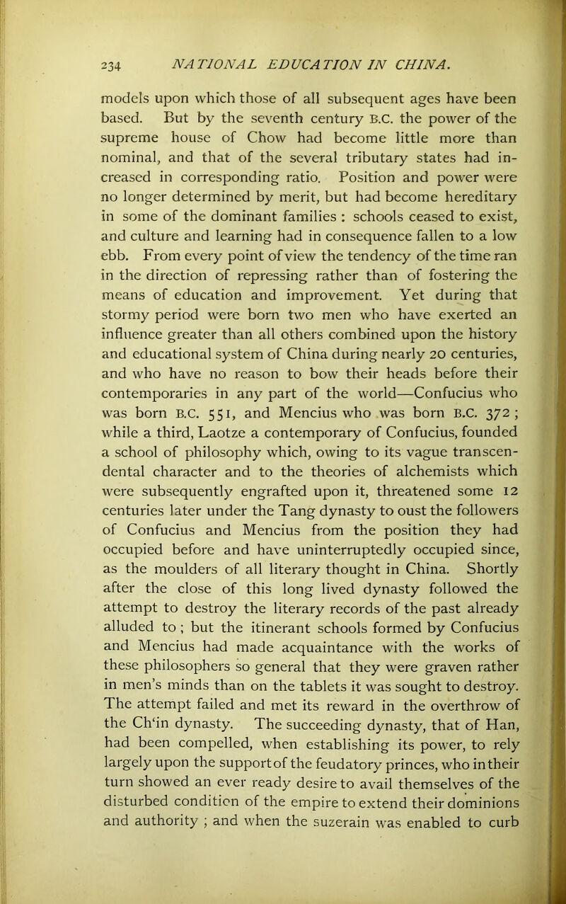 models upon which those of all subsequent ages have been based. But by the seventh century B.C. the power of the supreme house of Chow had become little more than nominal, and that of the several tributary states had in- creased in corresponding ratio. Position and power were no longer determined by merit, but had become hereditary in some of the dominant families : schools ceased to exist, and culture and learning had in consequence fallen to a low ebb. From every point of view the tendency of the time ran in the direction of repressing rather than of fostering the means of education and improvement. Yet during that stormy period were bom two men who have exerted an influence greater than all others combined upon the history and educational system of China during nearly 20 centuries, and who have no reason to bow their heads before their contemporaries in any part of the world—Confucius who was born B.C. 551, and Mencius who was born B.C. 372; while a third, Laotze a contemporary of Confucius, founded a school of philosophy which, owing to its vague transcen- dental character and to the theories of alchemists which were subsequently engrafted upon it, threatened some 12 centuries later under the Tang dynasty to oust the followers of Confucius and Mencius from the position they had occupied before and have uninterruptedly occupied since, as the moulders of all literary thought in China. Shortly after the close of this long lived dynasty followed the attempt to destroy the literary records of the past already alluded to; but the itinerant schools formed by Confucius and Mencius had made acquaintance with the works of these philosophers so general that they were graven rather in men’s minds than on the tablets it was sought to destroy. The attempt failed and met its reward in the overthrow of the Ch‘in dynasty. The succeeding dynasty, that of Han, had been compelled, when establishing its power, to rely largely upon the support of the feudatory princes, who in their turn showed an ever ready desire to avail themselves of the disturbed condition of the empire to extend their dominions and authority ; and when the suzerain was enabled to curb