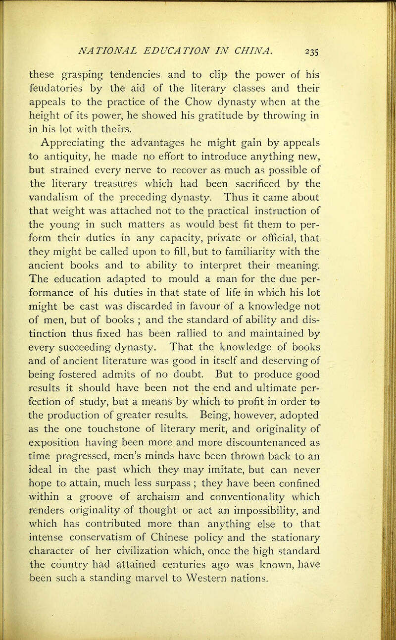 these grasping tendencies and to clip the power of his feudatories by the aid of the literary classes and their appeals to the practice of the Chow dynasty when at the height of its power, he showed his gratitude by throwing in in his lot with theirs. Appreciating the advantages he might gain by appeals to antiquity, he made no effort to introduce anything new, but strained every nerve to recover as much as possible of the literary treasures which had been sacrificed by the vandalism of the preceding dynasty. Thus it came about that weight was attached not to the practical instruction of the young in such matters as would best fit them to per- form their duties in any capacity, private or official, that they might be called upon to fill, but to familiarity with the ancient books and to ability to interpret their meaning. The education adapted to mould a man for the due per- formance of his duties in that state of life in which his lot might be cast was discarded in favour of a knowledge not of men, but of books ; and the standard of ability and dis- tinction thus fixed has been rallied to and maintained by every succeeding dynasty. That the knowledge of books and of ancient literature was good in itself and deserving of being fostered admits of no doubt. But to produce good results it should have been not the end and ultimate per- fection of study, but a means by which to profit in order to the production of greater results. Being, however, adopted as the one touchstone of literary merit, and originality of exposition having been more and more discountenanced as time progressed, men’s minds have been thrown back to an ideal in the past which they may imitate, but can never hope to attain, much less surpass ; they have been confined within a groove of archaism and conventionality which renders originality of thought or act an impossibility, and which has contributed more than anything else to that intense conservatism of Chinese policy and the stationary character of her civilization which, once the high standard the country had attained centuries ago was known, have been such a standing marvel to Western nations.