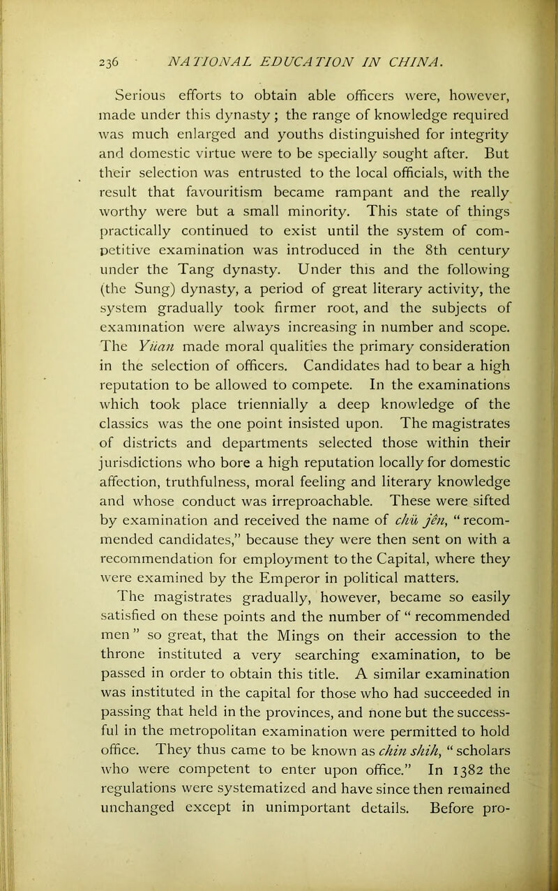 Serious efforts to obtain able officers were, however, made under this dynasty; the range of knowledge required was much enlarged and youths distinguished for integrity and domestic virtue were to be specially sought after. But their selection was entrusted to the local officials, with the result that favouritism became rampant and the really worthy were but a small minority. This state of things practically continued to exist until the system of com- petitive examination was introduced in the 8th century under the Tang dynasty. Under this and the following (the Sung) dynasty, a period of great literary activity, the system gradually took firmer root, and the subjects of examination were always increasing in number and scope. The Yiian made moral qualities the primary consideration in the selection of officers. Candidates had to bear a high reputation to be allowed to compete. In the examinations which took place triennially a deep knowledge of the classics was the one point insisted upon. The magistrates of districts and departments selected those within their jurisdictions who bore a high reputation locally for domestic affection, truthfulness, moral feeling and literary knowledge and whose conduct was irreproachable. These were sifted by examination and received the name of chu jen, “ recom- mended candidates,” because they were then sent on with a recommendation for employment to the Capital, where they were examined by the Emperor in political matters. The magistrates gradually, however, became so easily satisfied on these points and the number of “ recommended men ” so great, that the Mings on their accession to the throne instituted a very searching examination, to be passed in order to obtain this title. A similar examination was instituted in the capital for those who had succeeded in passing that held in the provinces, and none but the success- ful in the metropolitan examination were permitted to hold office. They thus came to be known as chin shift, “ scholars who were competent to enter upon office.” In 1382 the regulations were systematized and have since then remained unchanged except in unimportant details. Before pro-