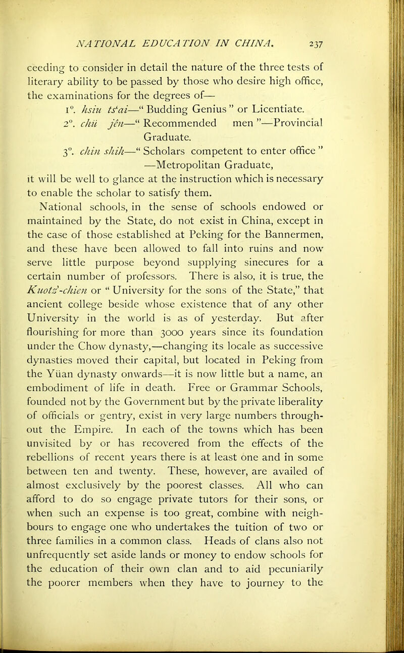 ceeding to consider in detail the nature of the three tests of literary ability to be passed by those who desire high office, the examinations for the degrees of— i“. hsm ts‘ai—“Budding Genius ” or Licentiate. 2”. chit jin—“ Recommended men ”—Provincial Graduate. 3. chin shill—“ Scholars competent to enter office ” —Metropolitan Graduate, It will be well to glance at the instruction which is necessary to enable the scholar to satisfy them. National schools, in the sense of schools endowed or maintained by the State, do not exist in China, except in the case of those established at Peking for the Bannermen, and these have been allowed to fall into ruins and now serve little purpose beyond supplying sinecures for a certain number of professors. There is also, it is true, the Kuot£-chien or “ Univei'sity for the sons of the State,” that ancient college beside whose existence that of any other University in the world is as of yesterday. But after flourishing for more than 3000 years since its foundation under the Chow dynasty,—changing its locale as successive dynasties moved their capital, but located in Peking from the Yuan dynasty onwards—it is now little but a name, an embodiment of life in death. Free or Grammar Schools, founded not by the Government but by the private liberality of officials or gentry, exist in very large numbers through- out the Empire. In each of the towns which has been unvisited by or has recovered from the effects of the rebellions of recent years there is at least one and in some between ten and twenty. These, however, are availed of almost exclusively by the poorest classes. All who can afford to do so engage private tutors for their sons, or when such an expense is too great, combine with neigh- bours to engage one who undertakes the tuition of two or three families in a common class. Heads of clans also not unfrequently set aside lands or money to endow schools for the education of their own clan and to aid pecuniarily the poorer members when they have to journey to the