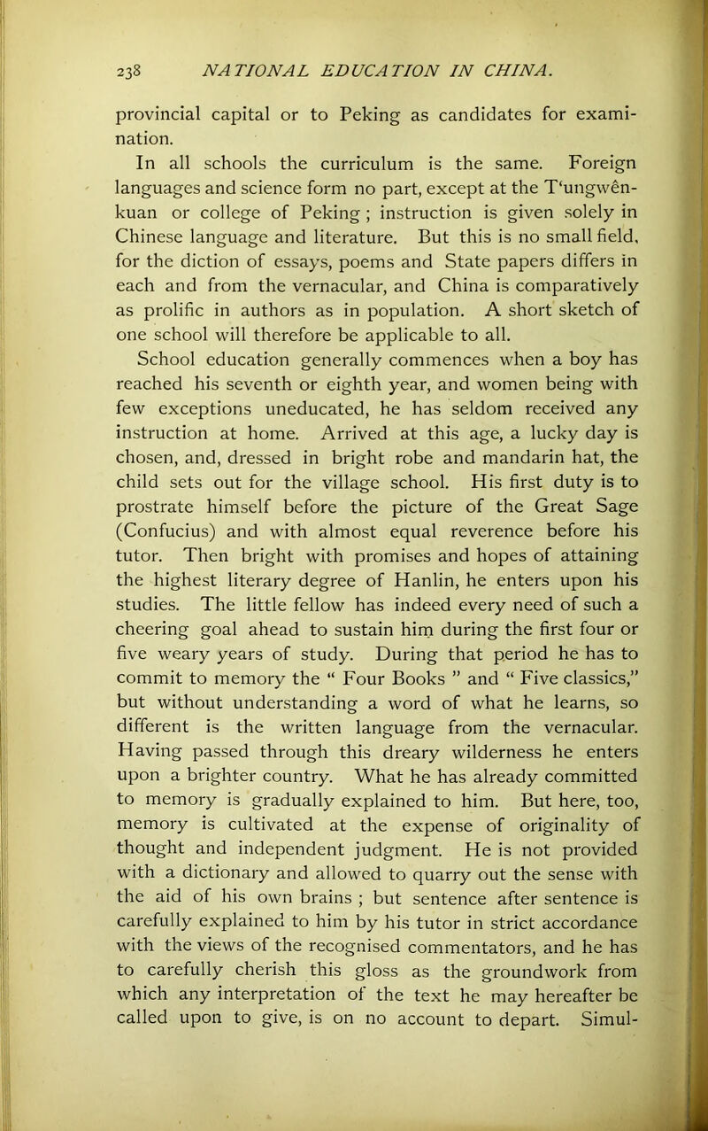 provincial capital or to Peking as candidates for exami- nation. In all schools the curriculum is the same. Foreign languages and science form no part, except at the T'ungw^n- kuan or college of Peking ; instruction is given .solely in Chinese language and literature. But this is no small field, for the diction of essays, poems and State papers differs in each and from the vernacular, and China is comparatively as prolific in authors as in population. A short sketch of one school will therefore be applicable to all. School education generally commences when a boy has reached his seventh or eighth year, and women being with few exceptions uneducated, he has seldom received any instruction at home. Arrived at this age, a lucky day is chosen, and, dressed in bright robe and mandarin hat, the child sets out for the village school. His first duty is to prostrate himself before the picture of the Great Sage (Confucius) and with almost equal reverence before his tutor. Then bright with promises and hopes of attaining the highest literary degree of Hanlin, he enters upon his studies. The little fellow has indeed every need of such a cheering goal ahead to sustain hirn during the first four or five weary years of study. During that period he has to commit to memory the “ Four Books ” and “ Five classics,” but without understanding a word of what he learns, so different is the written language from the vernacular. Having passed through this dreary wilderness he enters upon a brighter country. What he has already committed to memory is gradually explained to him. But here, too, memory is cultivated at the expense of originality of thought and independent judgment. He is not provided with a dictionary and allowed to quarry out the sense with the aid of his own brains ; but sentence after sentence is carefully explained to him by his tutor in strict accordance with the views of the recognised commentators, and he has to carefully cherish this gloss as the groundwork from which any interpretation of the text he may hereafter be called upon to give, is on no account to depart. Simul-