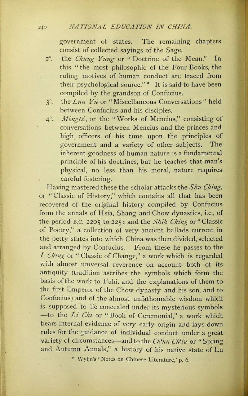 government of states. The remaining chapters consist of collected sayings of the Sage. 2. the Cluing Yung or “ Doctrine of the Mean.” In this “ the most philosophic of the Four Books, the ruling motives of human conduct are traced from their psychological source.” * It is said to have been compiled by the grandson of Confucius. 3. \\\& Lull Yii or “Miscellaneous Conversations” held between Confucius and his disciple.s. 4. MLigtz', or the “ Works of Mencius,” consisting of conversations between Mencius and the princes and high officers of his time upon the principles of government and a variety of other subjects. The inherent goodness of human nature is a fundamental principle of his doctrines, but he teaches that man’s physical, no less than his moral, nature requires careful fostering. Having mastered these the scholar attacks the Shu Ching, or “Classic of History,” which contains all that has been recovered of the original history compiled by Confucius from the annals of Hsia, Shang and Chow dynasties, i.e., of the period B.C. 2205 to 225 ; and the Shih Ching or “ Classic of Poetry,” a collection of very ancient ballads current in the petty states into which China was then divided, selected and arranged by Confucius. From these he passes to the / Clung or “ Classic of Change,” a work which is regarded with almost universal reverence on account both of its antiquity (tradition ascribes the symbols which form the basis of the work to Fuhi, and the explanations of them to the first Emperor of the Chow dynasty and his son, and to Confucius) and of the almost unfathomable wisdom which is supposed to lie concealed under its mysterious symbols —to the Li Chi or “ Book of Ceremonial,” a work which bears internal evidence of very early origin and lays down rules for the guidance of individual conduct under a great variety of circumstances—and to the Ch'un Ch'iu or “ Spring and Autumn Annals,” a history of his native state of Lu * Wylie’s ‘ Notes on Chinese Literature,’ p. 6.