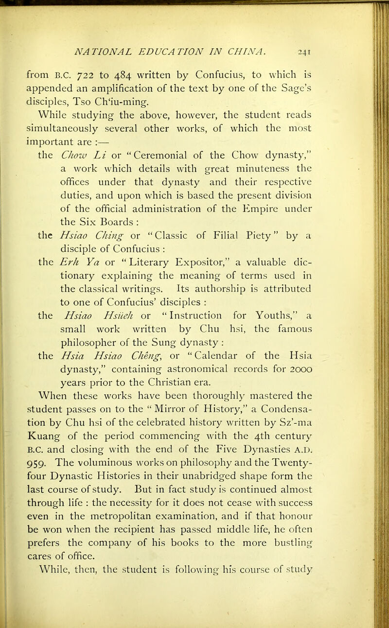 from B.C. 722 to 484 written by Confucius, to which is appended an amplification of the text by one of the Sage’s disciples, Tso Ch‘iu-ming. While studying the above, however, the student reads simultaneously several other works, of which the most important are :— the Choiv Li or “Ceremonial of the Chow dynasty,” a work which details with great minuteness the offices under that dynasty and their respective duties, and upon which is based the present division of the ofificial administration of the Empire under the Six Boards : the Hsiao Ching or “ Classic of Filial Piety ” by a disciple of Confucius : the Erh Ya or “ Literary Expositor,” a valuable dic- tionary explaining the meaning of terms used in the classical writings. Its authorship is attributed to one of Confucius’ disciples ; the Hsiao Hsiieh or “ Instruction for Youths,” a small work written by Chu hsi, the famous philosopher of the Sung dynasty : the Hsia Hsiao Cheng, or “Calendar of the Hsia dynasty,” containing astronomical records for 2000 years prior to the Christian era. When these works have been thoroughly mastered the student passes on to the “ Mirror of History,” a Condensa- tion by Chu hsi of the celebrated history written by Sz’-ma Kuang of the period commencing with the 4th century B.C. and closing with the end of the Five Dynasties A.D. 959. The voluminous works on philosophy and the Twenty- four Dynastic Histories in their unabridged shape form the last course of study. But in fact study is continued almost through life : the necessity for it does not cease with success even in the metropolitan examination, and if that honour be won when the recipient has passed middle life, he often prefers the company of his books to the more bustling cares of office. While, then, the .student is following his course of study