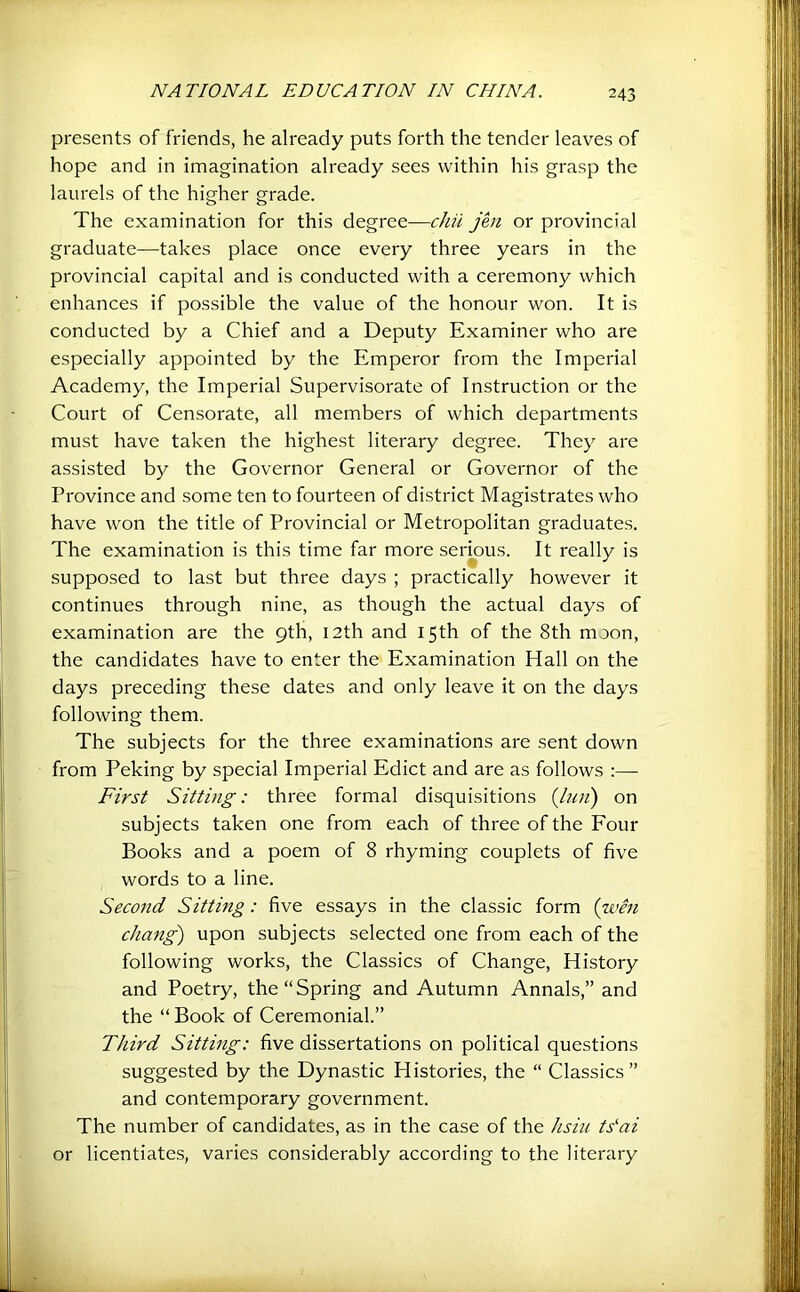 presents of friends, he already puts forth the tender leaves of hope and in imagination already sees within his grasp the laurels of the higher grade. The examination for this degree—chii jen or provincial graduate—takes place once every three years in the provincial capital and is conducted with a ceremony which enhances if possible the value of the honour won. It is conducted by a Chief and a Deputy Examiner who are especially appointed by the Emperor from the Imperial Academy, the Imperial Supervisorate of Instruction or the Court of Censorate, all members of which departments must have taken the highest literary degree. They are assisted by the Governor General or Governor of the Province and some ten to fourteen of district Magistrates who have won the title of Provincial or Metropolitan graduates. The examination is this time far more serious. It really is supposed to last but three days ; practically however it continues through nine, as though the actual days of examination are the 9th, 12th and 15th of the 8th moon, the candidates have to enter the Examination Hall on the days preceding these dates and only leave it on the days following them. The subjects for the three examinations are sent down from Peking by special Imperial Edict and are as follows :— First Sitting: three formal disquisitions {luii) on subjects taken one from each of three of the Four Books and a poem of 8 rhyming couplets of five words to a line. Second Sitting: five essays in the classic form {u'en chang') upon subjects selected one from each of the following works, the Classics of Change, History and Poetry, the “Spring and Autumn Annals,” and the “ Book of Ceremonial.” Third Sitting: five dissertations on political questions suggested by the Dynastic Histories, the “ Classics” and contemporary government. The number of candidates, as in the case of the hsiii ts‘ai or licentiates, varies considerably according to the literary