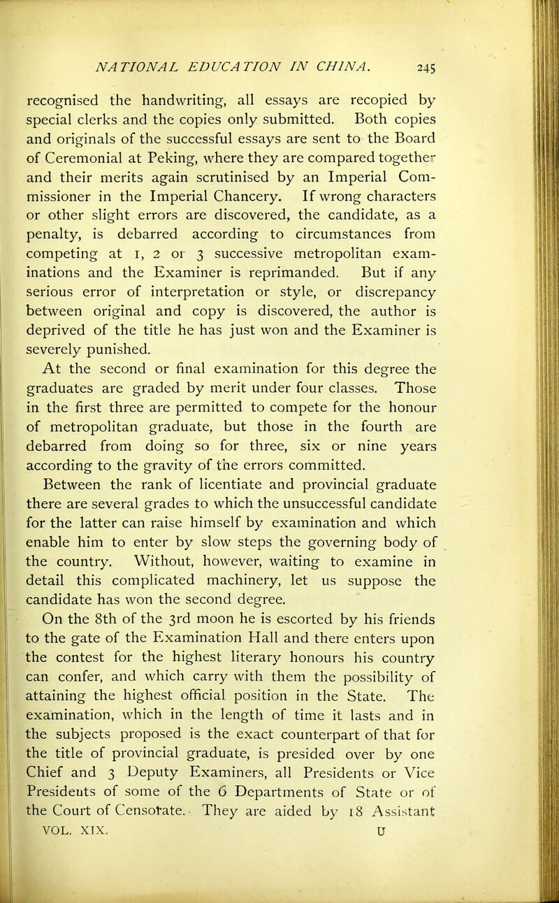 recognised the handwriting, all essays are recopied by special clerks and the copies only submitted. Both copies and originals of the successful essays are sent to the Board of Ceremonial at Peking, where they are compared togethe- and their merits again scrutinised by an Imperial Com- missioner in the Imperial Chancery. If wrong characters or other slight errors are discovered, the candidate, as a penalty, is debarred according to circumstances from competing at i, 2 01 3 successive metropolitan exam- inations and the Examiner is reprimanded. But if any serious error of interpretation or style, or discrepancy between original and copy is discovered, the author is deprived of the title he has just won and the Examiner is severely punished. At the second or final examination for this degree the graduates are graded by merit under four classes. Those in the first three are permitted to compete for the honour of metropolitan graduate, but those in the fourth are debarred from doing so for three, six or nine years according to the gravity of the errors committed. Between the rank of licentiate and provincial graduate there are several grades to which the unsuccessful candidate for the latter can raise himself by examination and which enable him to enter by slow steps the governing body of the country. Without, however, waiting to examine in detail this complicated machinery, let us suppose the candidate has won the second degree. I On the 8th of the 3rd moon he is escorted by his friends I to the gate of the Examination Hall and there enters upon i the contest for the highest literary honours his country j can confer, and which carry with them the possibility of I attaining the highest official position in the State. The I examination, which in the length of time it lasts and in 1 the subjects proposed is the exact counterpart of that for 1 the title of provincial graduate, is presided over by one j; Chief and 3 Deputy Examiners, all Presidents or Vice I Presidents of some of the 6 Departments of State or of j the Court of Censotate. They are aided by 18 Assistant VOL. XIX. u