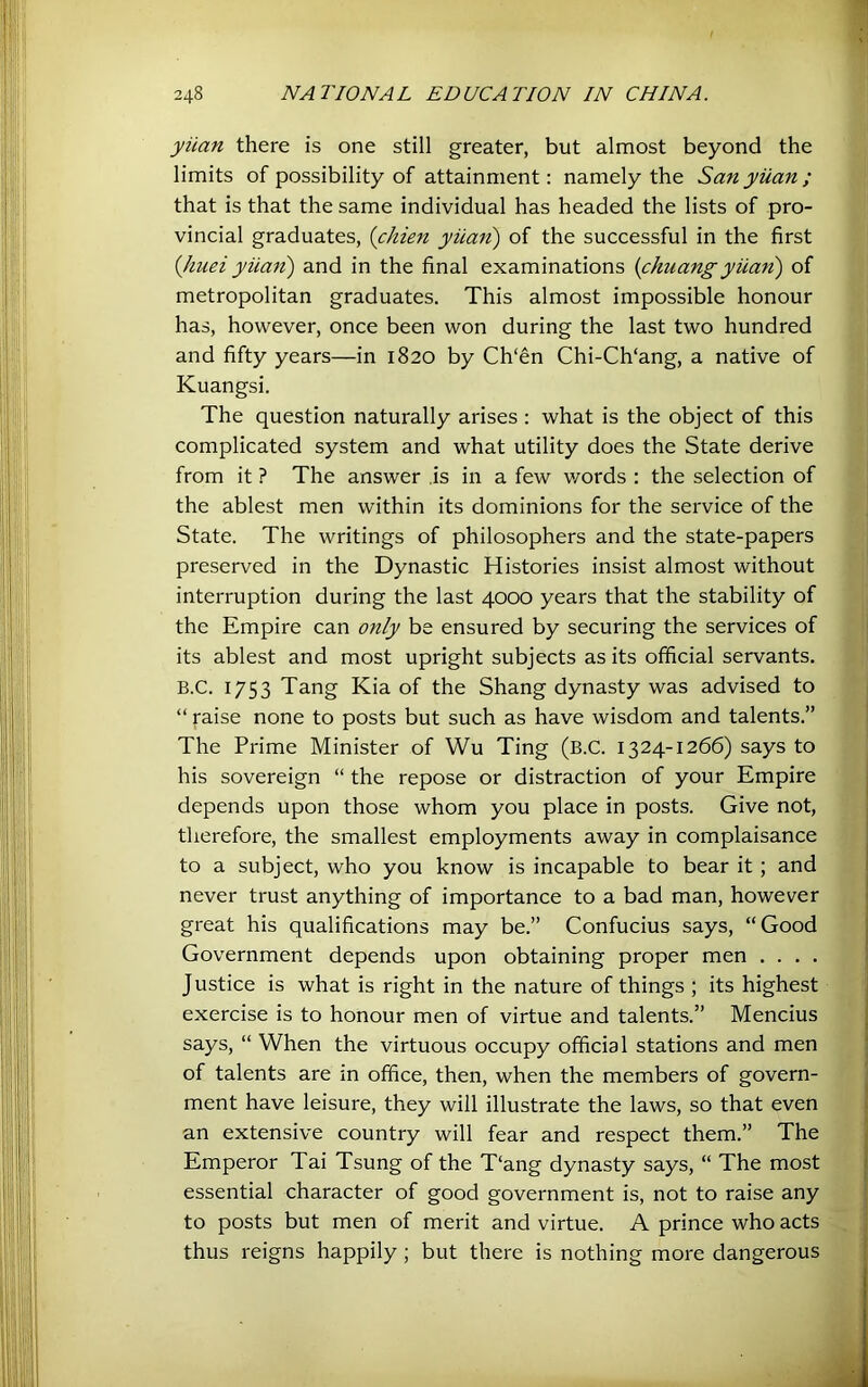 248 NATIONAL EDUCATION IN CHINA. yiian there is one still greater, but almost beyond the limits of possibility of attainment: namely the San yiian ; that is that the same individual has headed the lists of pro- vincial graduates, {chien yiian) of the successful in the first {Jiuei yiian) and in the final examinations (chuangyiian) of metropolitan graduates. This almost impossible honour has, however, once been won during the last two hundred and fifty years—in 1820 by Ch'en Chi-Ch‘ang, a native of Kuangsi. The question naturally arises : what is the object of this complicated system and what utility does the State derive from it ? The answer .is in a few v/ords : the selection of the ablest men within its dominions for the service of the State. The writings of philosophers and the state-papers preserved in the Dynastic Histories insist almost without interruption during the last 4000 years that the stability of the Empire can only be ensured by securing the services of its ablest and most upright subjects as its official servants. B.C. 1753 Tang Kia of the Shang dynasty was advised to “ raise none to posts but such as have wisdom and talents.” The Prime Minister of Wu Ting (B.C. 1324-1266) says to his sovereign “ the repose or distraction of your Empire depends upon those whom you place in posts. Give not, therefore, the smallest employments away in complaisance to a subject, who you know is incapable to bear it ; and never trust anything of importance to a bad man, however great his qualifications may be.” Confucius says, “Good Government depends upon obtaining proper men . . . . Justice is what is right in the nature of things ; its highest exercise is to honour men of virtue and talents.” Mencius says, “ When the virtuous occupy official stations and men of talents are in office, then, when the members of govern- ment have leisure, they will illustrate the laws, so that even an extensive country will fear and respect them.” The Emperor Tai Tsung of the T‘ang dynasty says, “ The most essential character of good government is, not to raise any to posts but men of merit and virtue. A prince who acts thus reigns happily; but there is nothing more dangerous