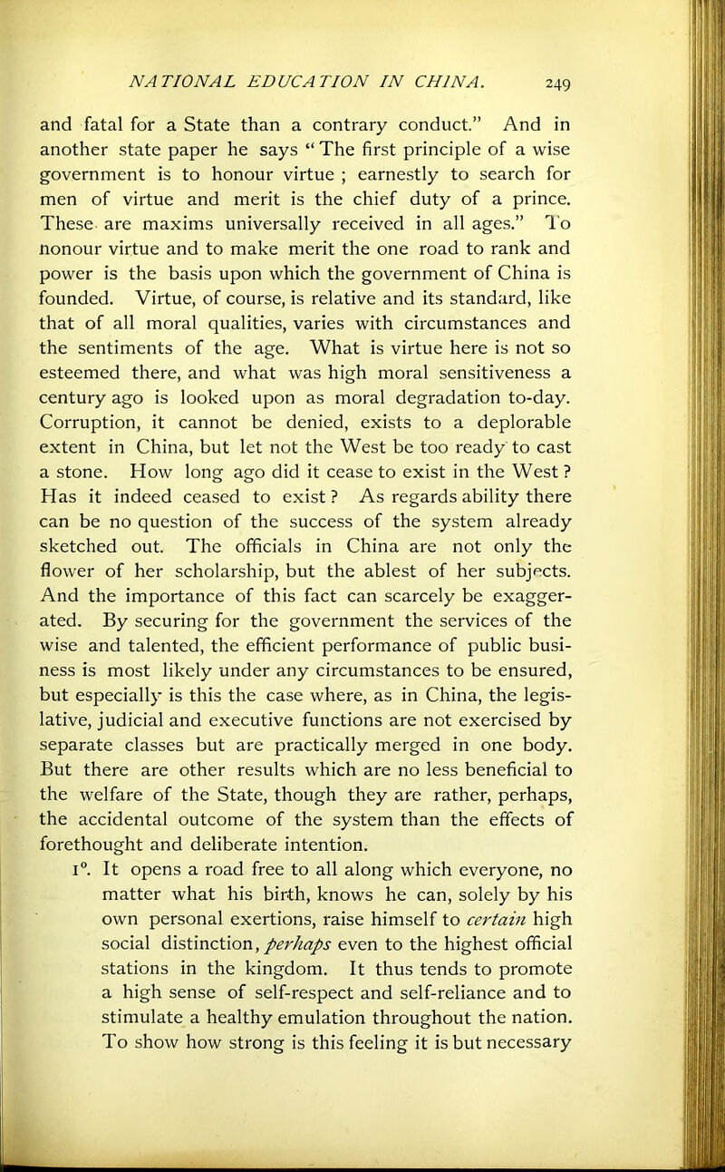 and fatal for a State than a contrary conduct.” And in another state paper he says “ The first principle of a wise government is to honour virtue ; earnestly to search for men of virtue and merit is the chief duty of a prince. These are maxims universally received in all ages.” I'o Honour virtue and to make merit the one road to rank and power is the basis upon which the government of China is founded. Virtue, of course, is relative and its standard, like that of all moral qualities, varies with circumstances and the sentiments of the age. What is virtue here is not so esteemed there, and what was high moral sensitiveness a century ago is looked upon as moral degradation to-day. Corruption, it cannot be denied, exists to a deplorable extent in China, but let not the West be too ready to cast a stone. How long ago did it cease to exist in the West ? Has it indeed ceased to exist ? As regards ability there can be no question of the success of the system already sketched out. The officials in China are not only the flower of her scholarship, but the ablest of her subjects. And the importance of this fact can scarcely be exagger- ated. By securing for the government the services of the wise and talented, the efficient performance of public busi- ness is most likely under any circumstances to be ensured, but especially is this the case where, as in China, the legis- lative, judicial and executive functions are not exercised by separate classes but are practically merged in one body. But there are other results which are no less beneficial to the welfare of the State, though they are rather, perhaps, the accidental outcome of the system than the effects of forethought and deliberate intention. 1°. It opens a road free to all along which everyone, no matter what his birth, knows he can, solely by his own personal exertions, raise himself to certain high social distinction, perhaps even to the highest official stations in the kingdom. It thus tends to promote a high sense of self-respect and self-reliance and to stimulate a healthy emulation throughout the nation. To show how strong is this feeling it is but necessary