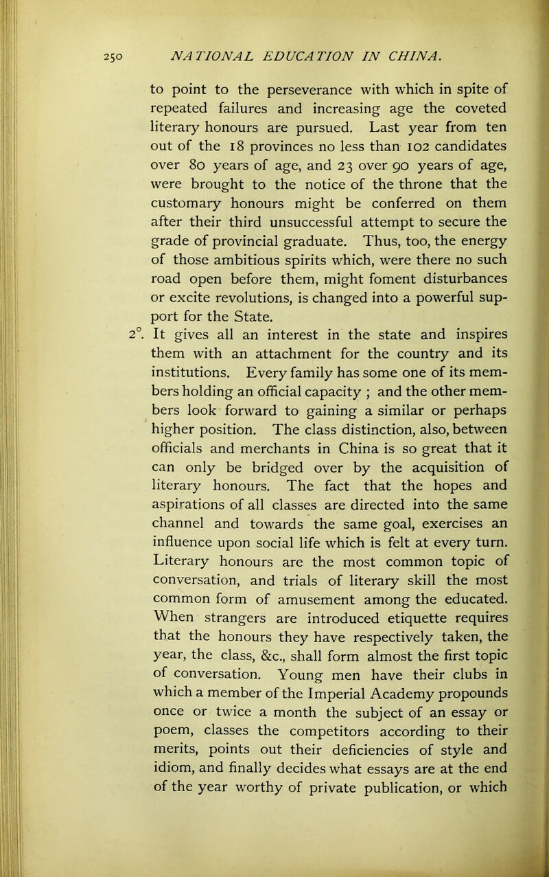 to point to the perseverance with which in spite of repeated failures and increasing age the coveted literary honours are pursued. Last year from ten out of the 18 provinces no less than 102 candidates over 80 years of age, and 23 over 90 years of age, were brought to the notice of the throne that the customary honours might be conferred on them after their third unsuccessful attempt to secure the grade of provincial graduate. Thus, too, the energy of those ambitious spirits which, were there no such road open before them, might foment disturbances or excite revolutions, is changed into a powerful sup- port for the State. 2°. It gives all an interest in the state and inspires them with an attachment for the country and its institutions. Every family has some one of its mem- bers holding an official capacity ; and the other mem- bers look forward to gaining a similar or perhaps higher position. The class distinction, also, between officials and merchants in China is so great that it can only be bridged over by the acquisition of literary honours. The fact that the hopes and aspirations of all classes are directed into the same channel and towards the same goal, exercises an influence upon social life which is felt at every turn. Literary honours are the most common topic of conversation, and trials of literary skill the most common form of amusement among the educated. When strangers are introduced etiquette requires that the honours they have respectively taken, the year, the class, &c., shall form almost the first topic of conversation. Young men have their clubs in which a member of the Imperial Academy propounds once or twice a month the subject of an essay or poem, classes the competitors according to their merits, points out their deficiencies of style and idiom, and finally decides what essays are at the end of the year worthy of private publication, or which