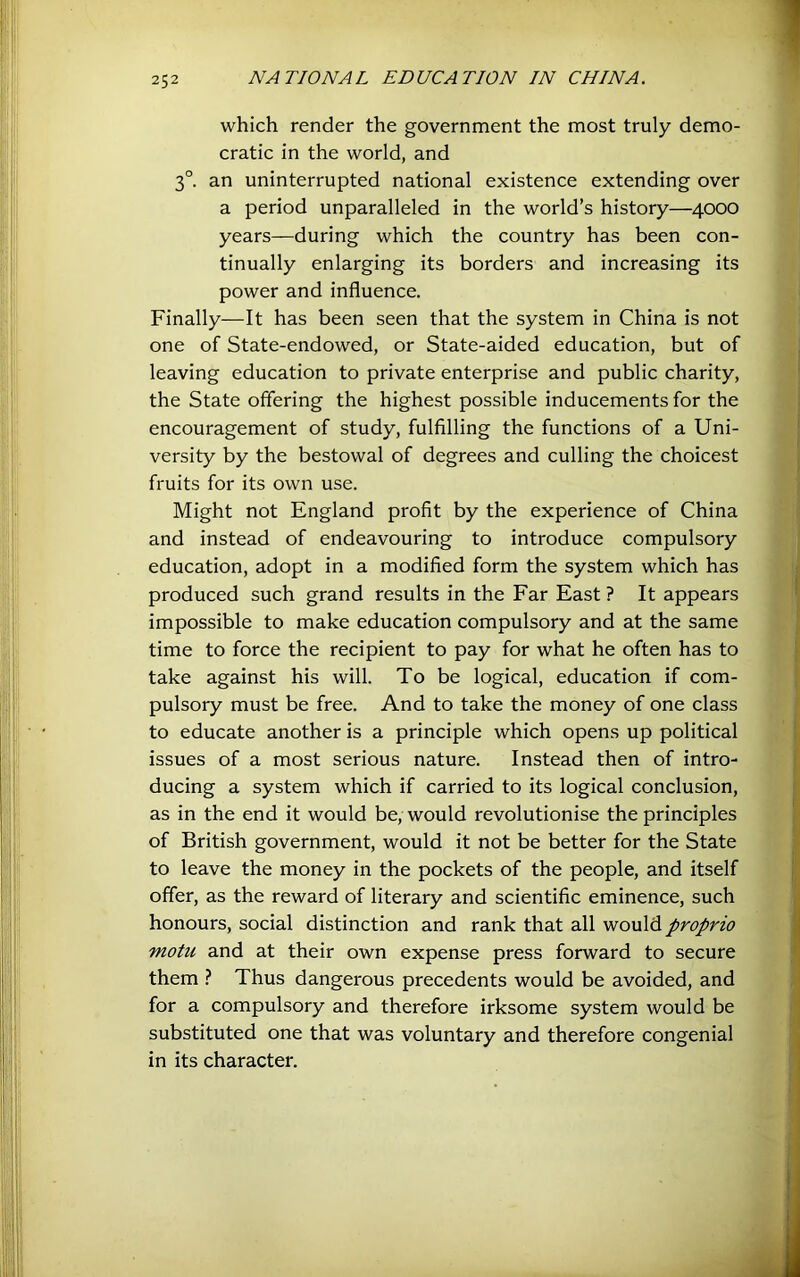 which render the government the most truly demo- cratic in the world, and 3°. an uninterrupted national existence extending over a period unparalleled in the world’s history—4000 years—during which the country has been con- tinually enlarging its borders and increasing its power and influence. Finally—It has been seen that the system in China is not one of State-endowed, or State-aided education, but of leaving education to private enterprise and public charity, the State offering the highest possible inducements for the encouragement of study, fulfilling the functions of a Uni- versity by the bestowal of degrees and culling the choicest fruits for its own use. Might not England profit by the experience of China and instead of endeavouring to introduce compulsory education, adopt in a modified form the system which has produced such grand results in the Far East ? It appears impossible to make education compulsory and at the same time to force the recipient to pay for what he often has to take against his will. To be logical, education if com- pulsory must be free. And to take the money of one class to educate another is a principle which opens up political issues of a most serious nature. Instead then of intro- ducing a system which if carried to its logical conclusion, as in the end it would be, would revolutionise the principles of British government, would it not be better for the State to leave the money in the pockets of the people, and itself offer, as the reward of literary and scientific eminence, such honours, social distinction and rank that all would proprio motu and at their own expense press forward to secure them Thus dangerous precedents would be avoided, and for a compulsory and therefore irksome system would be substituted one that was voluntary and therefore congenial in its character.