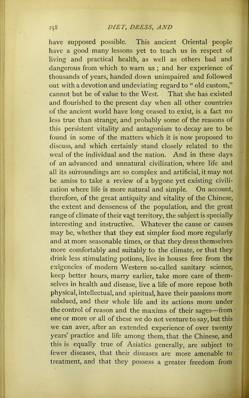 have supposed possible. This ancient Oriental people have a good many lessons yet to teach us in respect of living and practical health, as well as others bad and dangerous from which to warn us ; and her experience of thousands of years, handed down unimpaired and followed out with a devotion and undeviating regard to “ old custom,” cannot but be of value to the West. That she has existed and flourished to the present day when all other countries of the ancient world have long ceased to exist, is a fact no less true than strange, and probably some of the reasons of this persistent vitality and antagonism to decay are to be found in some of the matters which it is now proposed to discuss, and which certainly stand closely related to the weal of the individual and the nation. And in these days of an advanced and unnatural civilization, where life and all its surroundings are so complex and artificial, it may not be amiss to take a review of a bygone yet existing civili- zation where life is more natural and simple. On account, therefore, of the great antiquity and vitality of the Chinese, the extent and denseness of the population, and the great range of climate of their va^t territory, the subject is specially interesting and instructive. Whatever the cause or causes may be, whether that they eat simpler food more regularly, and at more seasonable times, or that they dress themselves; more comfortably and suitably to the climate, or that they \ drink less stimulating potions, live in houses free from the exigencies of modern Western so-called sanitary science, keep better hours, marry earlier, take more care of them- | selves in health and disease, live a life of more repose bothj physical, intellectual, and spiritual, have their passions more : subdued, and their whole life and its actions more underj the control of reason and the maxims of their sages—from: one or more or all of these we do not venture to say, but this i we can aver, after an extended experience of over twenty years’ practice and life among them, that the Chinese, and this is equally true of Asiatics generally, are subject to fewer diseases, that their diseases are more amenable treatment, and that they possess a greater freedom froml