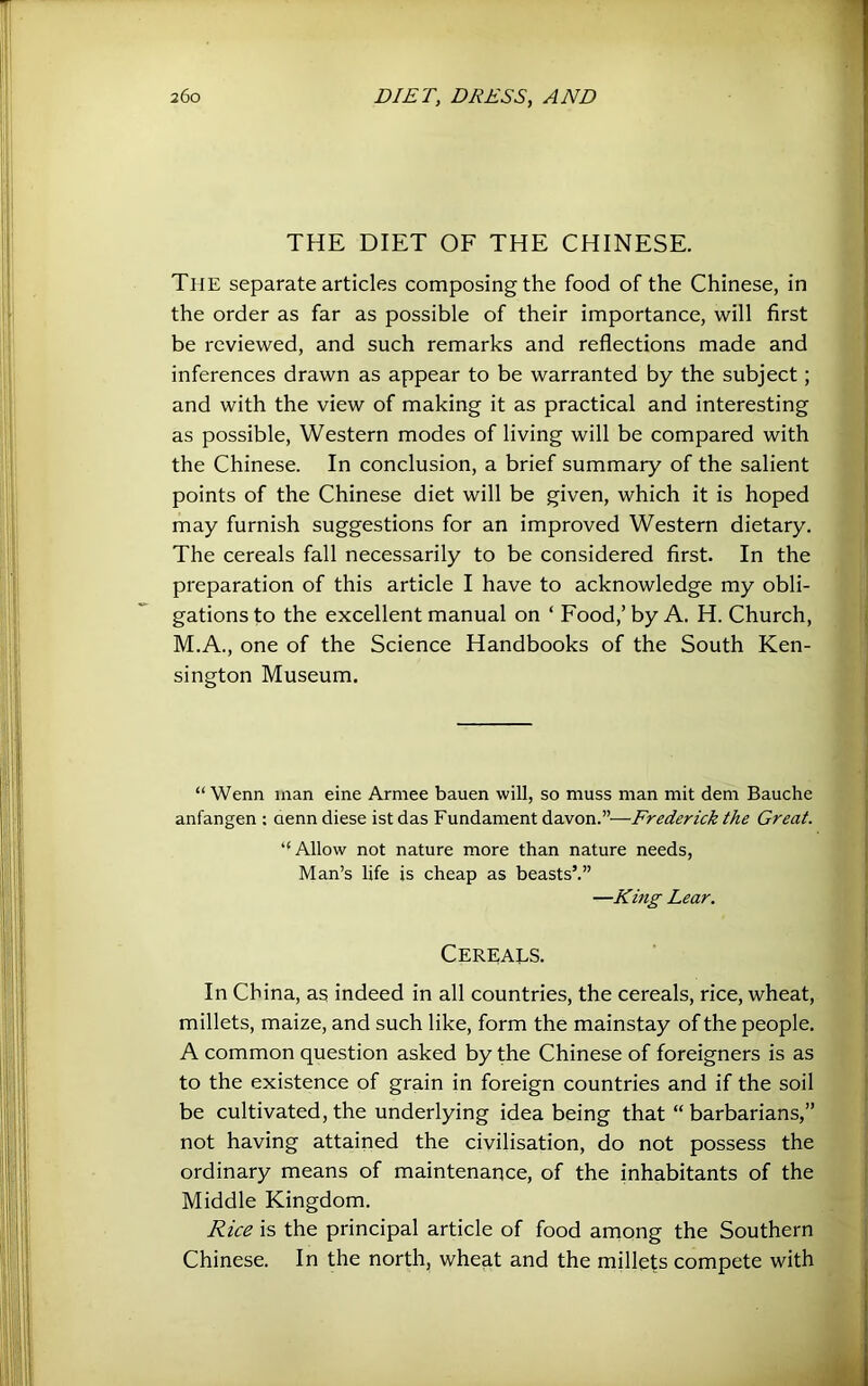 THE DIET OF THE CHINESE. The separate articles composing the food of the Chinese, in the order as far as possible of their importance, will first be reviewed, and such remarks and reflections made and inferences drawn as appear to be warranted by the subject; and with the view of making it as practical and interesting as possible. Western modes of living will be compared with the Chinese. In conclusion, a brief summary of the salient points of the Chinese diet will be given, which it is hoped may furnish suggestions for an improved Western dietary. The cereals fall necessarily to be considered first. In the preparation of this article I have to acknowledge my obli- gations to the excellent manual on ‘ Food,’ by A. H. Church, M.A., one of the Science Handbooks of the South Ken- sington Museum. “Wenn man eine Armee bauen will, so muss man mit dem Bauche anfangen : denndiese istdas 'FxxadLa.m&ntAa.von.—-Frederick the Great. “Allow not nature more than nature needs, Man’s life is cheap as beasts’.” —King Lear. Cereals. In China, as indeed in all countries, the cereals, rice, wheat, millets, maize, and such like, form the mainstay of the people. A common question asked by the Chinese of foreigners is as to the existence of grain in foreign countries and if the soil be cultivated, the underlying idea being that “ barbarians,” not having attained the civilisation, do not possess the ordinary means of maintenance, of the inhabitants of the Middle Kingdom. Rice is the principal article of food arnong the Southern Chinese. In the north, wheat and the millets compete with