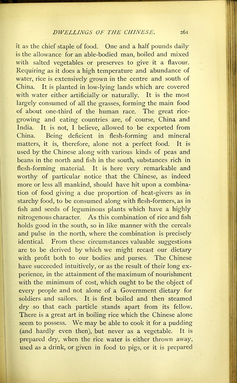 it as the chief staple of food. One and a half pounds daily is the allowance for an able-bodied man, boiled and mixed with salted vegetables or preserves to give it a flavour. Requiring as it does a high temperature and abundance of water, rice is extensively grown in the centre and south of China. It is planted in low-lying lands which are covered with water either artificially or naturally. It is the most largely consumed of all the grasses, forming the main food of about one-third of the human race. The great rice- growing and eating countries are, of course, China and India. It is not, I believe, allowed to be exported from China. Being deficient in flesh-forming and mineral matters, it is, therefore, alone not a perfect food. It is used by the Chinese along with various kinds of peas and beans in the north and fish in the south, substances rich in flesh-forming material. It is here very remarkable and worthy of particular notice that the Chinese, as indeed more or less all mankind, should have hit upon a combina- tion of food giving a due proportion of heat-givers as in starchy food, to be consumed along with flesh-formers, as in fish and seeds of leguminous plants which have a highly nitrogenous character. As this combination of rice and fish holds good in the south, so in like manner with the cereals and pulse in the north, where the combination is precisely identical. From these circumstances valuable suggestions are to be derived by which we might recast our dietary with profit both to our bodies and purses. The Chinese have succeeded intuitively, or as the result of their long ex- perience, in the attainment of the maximum of nourishment with the minimum of cost, which ought to be the object of every people and not alone of a Government dietary for soldiers and sailors. It is first boiled and then steamed dry so that each particle stands apart from its fellow. There is a great art in boiling rice which the Chinese alone seem to possess. We may be able to cook it for a pudding (and hardly even then), but never as a vegetable. It is prepared dry, when the rice water is either thrown away, used as a drink, or given in food to pigs, or it is prepared