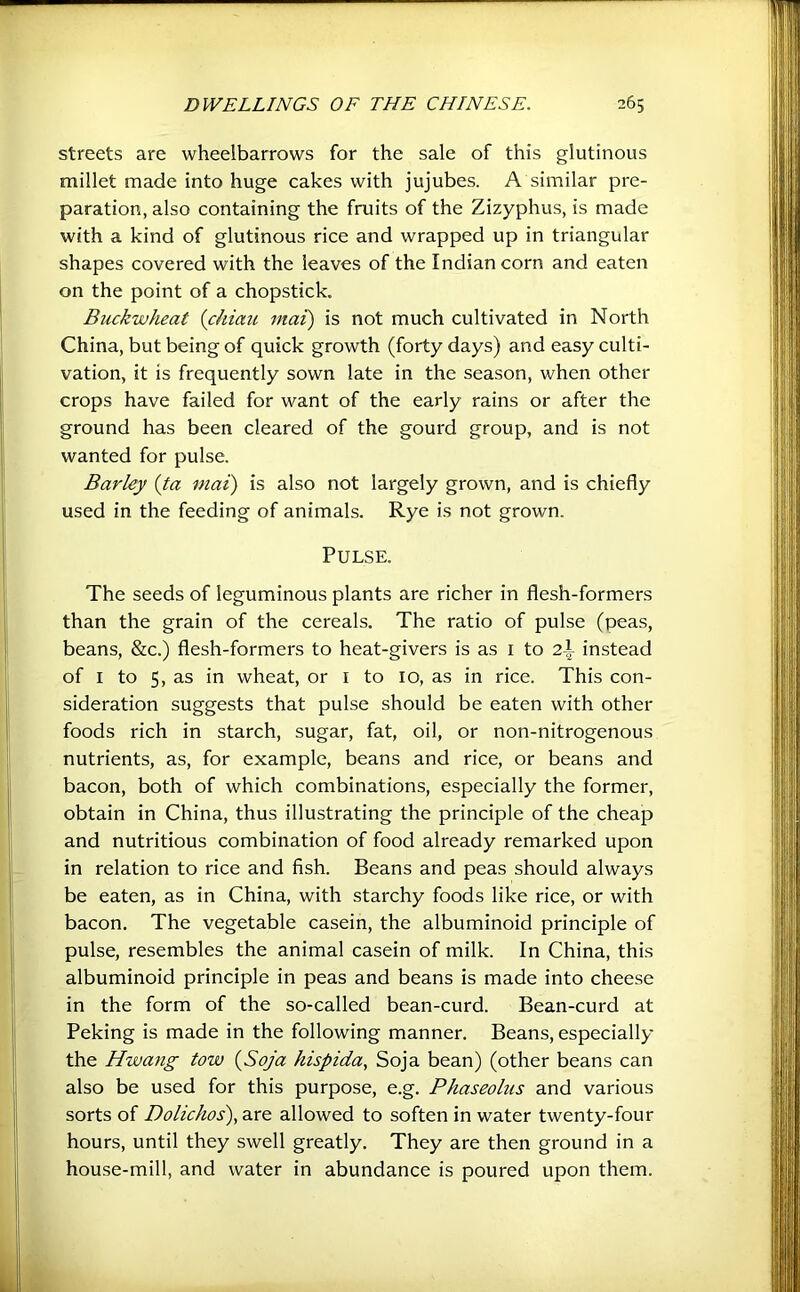 streets are wheelbarrows for the sale of this glutinous millet made into huge cakes with jujubes. A similar pre- paration, also containing the fruits of the Zizyphus, is made with a kind of glutinous rice and wrapped up in triangular shapes covered with the leaves of the Indian corn and eaten on the point of a chopstick. Buckwheat {chiaii mat) is not much cultivated in North China, but being of quick growth (forty days) and easy culti- vation, it is frequently sown late in the season, when other crops have failed for want of the early rains or after the ground has been cleared of the gourd group, and is not wanted for pulse. Barley (ta mat) is also not largely grown, and is chiefly used in the feeding of animals. Rye is not grown. Pulse. The seeds of leguminous plants are richer in flesh-formers than the grain of the cereals. The ratio of pulse (peas, beans, &c.) flesh-formers to heat-givers is as i to 2-t instead of I to 5, as in wheat, or i to 10, as in rice. This con- sideration suggests that pulse should be eaten with other foods rich in starch, sugar, fat, oil, or non-nitrogenous nutrients, as, for example, beans and rice, or beans and bacon, both of which combinations, especially the former, obtain in China, thus illustrating the principle of the cheap and nutritious combination of food already remarked upon in relation to rice and fish. Beans and peas should always be eaten, as in China, with starchy foods like rice, or with bacon. The vegetable casein, the albuminoid principle of pulse, resembles the animal casein of milk. In China, this albuminoid principle in peas and beans is made into cheese in the form of the so-called bean-curd. Bean-curd at Peking is made in the following manner. Beans, especially the Hwang tow {Soja hispida, Soja bean) (other beans can also be used for this purpose, e.g. Phaseolus and various sorts of Dolichos), are allowed to soften in water twenty-four hours, until they swell greatly. They are then ground in a house-mill, and water in abundance is poured upon them.