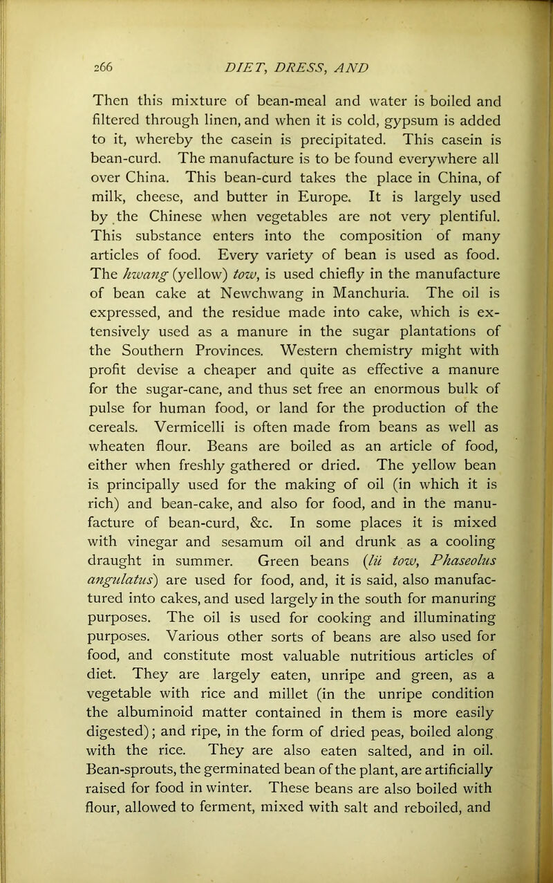 Then this mixture of bean-meal and water is boiled and filtered through linen, and when it is cold, gypsum is added to it, whereby the casein is precipitated. This casein is bean-curd. The manufacture is to be found everywhere all over China. This bean-curd takes the place in China, of milk, cheese, and butter in Europe. It is largely used by the Chinese when vegetables are not very plentiful. This substance enters into the composition of many articles of food. Every variety of bean is used as food. The hwang (yellow) tow, is used chiefly in the manufacture of bean cake at Newchwang in Manchuria. The oil is expressed, and the residue made into cake, which is ex- tensively used as a manure in the sugar plantations of the Southern Provinces. Western chemistry might with profit devise a cheaper and quite as effective a manure for the sugar-cane, and thus set free an enormous bulk of pulse for human food, or land for the production of the cereals. Vermicelli is often made from beans as well as wheaten flour. Beans are boiled as an article of food, either when freshly gathered or dried. The yellow bean is principally used for the making of oil (in which it is rich) and bean-cake, and also for food, and in the manu- facture of bean-curd, &c. In some places it is mixed with vinegar and sesamum oil and drunk as a cooling draught in summer. Green beans {lii tow, Pkaseolus angulatus) are used for food, and, it is said, also manufac- tured into cakes, and used largely in the south for manuring purposes. The oil is used for cooking and illuminating purposes. Various other sorts of beans are also used for food, and constitute most valuable nutritious articles of diet. They are largely eaten, unripe and green, as a vegetable with rice and millet (in the unripe condition the albuminoid matter contained in them is more easily digested); and ripe, in the form of dried peas, boiled along, with the rice. They are also eaten salted, and in oil. Bean-sprouts, the germinated bean of the plant, are artificially raised for food in winter. These beans are also boiled with flour, allowed to ferment, mixed with salt and reboiled, and