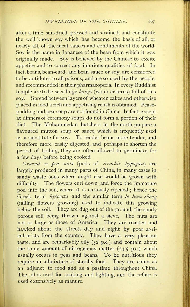 after a time sun-dried, pressed and strained, and constitute the well-known soy which has become the basis of all, or nearly all, of the meat sauces and condiments of the world. Soy is the name in Japanese of the bean from which it was originally made. Soy is believed by the Chinese to excite appetite and to correct any injurious qualities of food. In fact, beans, bean-curd, and bean sauce or soy, are considered to be antidotes to all poisons, and are so used by the people, and recommended in their pharmacopoeia. In every Buddhist temple are to be seen huge kmigs (water cisterns) full of this soy. Spread between layers of wheaten cakes and otherwise placed in food a rich and appetising relish is obtained. Pease- pudding and pea-soup are not found in China. In fact, except at dinners of ceremony soups do not form a portion of their diet. The Mohammedan butchers in the north prepare a flavoured mutton soup or sauce, which is frequently used as a substitute for soy. To render beans more tender, and therefore more easily digested, and perhaps to shorten the period of boiling, they are often allowed to germinate for a few days before being cooked. Ground or pea nuts (pods of Arachis hypogeed) are largely produced in many parts of China, in many cases in sandy waste soils where aught else would be grown with difficulty. The flowers curl down and force the immature pod into the soil, where it is curiously ripened ; hence the Greek term hypogcea and the similar term lo hwa sheng (falling flowers growing) used to indicate this growing below the soil. They are dug out of the ground, the sandy porous soil being thrown against a sieve. The nuts are not so large as those of America. They are roasted and hawked about the streets day and night by poor agri- culturists from the country. They have a very pleasant taste, and are remarkably oily (52 p.c.), and contain about the same amount of nitrogenous matter (24’5 p.c.) which usually occurs in peas and beans. To be nutritious they require an admixture of starchy food. They are eaten as an adjunct to food and as a pastime throughout China. The oil is used for cooking and lighting, apd the refuse is used extensively as manure.