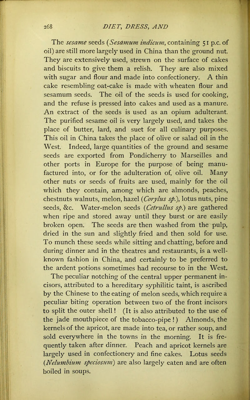 The sesame seeds (Sesamum indicum, containing 51 p.c. of oil) are still more largely used in China than the ground nut. They are extensively used, strewn on the surface of cakes and biscuits to give them a relish. They are also mixed with sugar and flour and made into confectionery. A thin cake resembling oat-cake is made with wheaten flour and sesamum seeds. The oil of the seeds is used for cooking, and the refuse is pressed into cakes and used as a manure. An extract of the seeds is used as an opium adulterant. The purified sesame oil is very largely used, and takes the place of butter, lard, and suet for all culinary purposes. This oil in China takes the place of olive or salad oil in the West. Indeed, large quantities of the ground and sesame seeds are exported from Pondicherry to Marseilles and other ports in Europe for the purpose of being manu- factured into, or for the adulteration of, olive oil. Many other nuts or seeds of fruits are used, mainly for the oil which they contain, among which are almonds, peaches, chestnuts walnuts, melon, hazel {Corylus spl), lotus nuts, pine seeds, &c. Water-melon seeds {Cetrullus sp.) are gathered when ripe and stored away until they burst or are easily broken open. The seeds are then washed from the pulp, dried in the sun and slightly fried and then sold for use. To munch these seeds while sitting and chatting, before and during dinner and in the theatres and restaurants, is a well- known fashion in China, and certainly to be preferred to the ardent potions sometimes had recourse to in the West. The peculiar notching of the central upper permanent in- cisors, attributed to a hereditary syphilitic taint, is ascribed by the Chinese to the eating of melon seeds, which require a peculiar biting operation between two of the front incisors to split the outer shell! (It is also attributed to the use of the jade mouthpiece of the tobacco-pipe !) Almonds, the kernels of the apricot, are made into tea, or rather soup, and sold everywhere in the towns in the morning. It is fre- quently taken after dinner. Peach and apricot kernels are largely used in confectionery and fine cakes. Lotus seeds {Nelumbium speciosniii) are also largely eaten and are often boiled in soups.