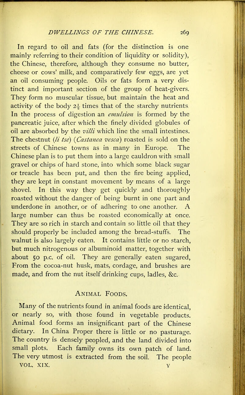 In regard to oil and fats (for the distinction is one mainly referring to their condition of liquidity or solidity), the Chinese, therefore, although they consume no butter, cheese or cows’ milk, and comparatively few eggs, are yet an oil consuming people. Oils or fats form a very dis- tinct and important section of the group of heat-givers. They form no muscular tissue, but maintain the heat and activity of the body 2i times that of the starchy nutrients. In the process of digestion an eimdsion is formed by the pancreatic juice, after which the finely divided globules of oil are absorbed by the villi which line the small intestines. The chestnut {li tse) {Castanea vesca) roasted is sold on the streets of Chinese towns as in many in Europe. The Chinese plan is to put them into a large cauldron with small gravel or chips of hard stone, into which some black sugar or treacle has been put, and then the fire being applied, they are kept in constant movement by means of a large shovel. In this way they get quickly and thoroughly roasted without the danger of being burnt in one part and underdone in another, or of adhering to one another. A large number can thus be roasted economically at once. They are so rich in starch and contain so little oil that they should properly be included among the bread-stuffs. The walnut is also largely eaten. It contains little or no starch, but much nitrogenous or albuminoid matter, together with about 50 p.c. of oil. They are generally eaten sugared. From the cocoa-nut husk, mats, cordage, and brushes are made, and from the nut itself drinking cups, ladles, &c. Animal Foods. Many of the nutrients found in animal foods are identical, or nearly so, with those found in vegetable products. Animal food forms an insignificant part of the Chinese dietary. In China Proper there is little or no pasturage. The country is densely peopled, and the land divided into small plots. Each family owns its own patch of land. The very utmost is extracted from the soil. The people VOL. XIX. Y