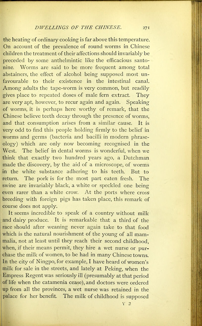 the heating of ordinary cooking is far above this temperature. On account of the prevalence of round worms in Chinese children the treatment of their affections should invariably be preceded by some anthelmintic like the efficacious santo- nine. Worms are said to be more frequent among total abstainers, the effect of alcohol being supposed most un- favourable to their existence in the intestinal canal. Among adults the tape-worm is very common, but readily gives place to repeated doses of male fern extract. They are very apt, however, to recur again and again. Speaking of worms, it is perhaps here worthy of remark, that the Chinese believe teeth decay through the presence of worms, and that consumption arises from a similar cause. It is very odd to find this people holding firmly to the belief in worms and germs (bacteria and bacilli in modern phrase- ology) which are only now becoming recognised in the West. The belief in dental worms is wonderful, when we think that exactly two hundred years ago, a Dutchman made the discovery, by the aid of a microscope, of worms in the white substance adhering to his teeth. But to return. The pork is for the most part eaten fresh. The swine are invariably black, a white or speckled one being even rarer than a white crow. At the ports where cross breeding with foreign pigs has taken place, this remark of course does not apply. It seems incredible to speak of a country without milk and dairy produce. It is remarkable that a third of the race should after weaning never again take to that food which is the natural nourishment of the young of all mam- j malia, not at least until they reach their second childhood, j when, if their means permit, they hire a wet nurse or pur- j chase the milk of women, to be had in many Chinese towns. In the city of Ningpo, for example, I have heard of women’s i milk for sale in the streets, and lately at Peking, when the Empress Regent was seriously ill (presumably at that period of life when the catamenia cease), and doctors were ordered up from all the provinces, a wet nurse was retained in the I palace for her benefit. The milk of childhood is supposed Y 2 I;