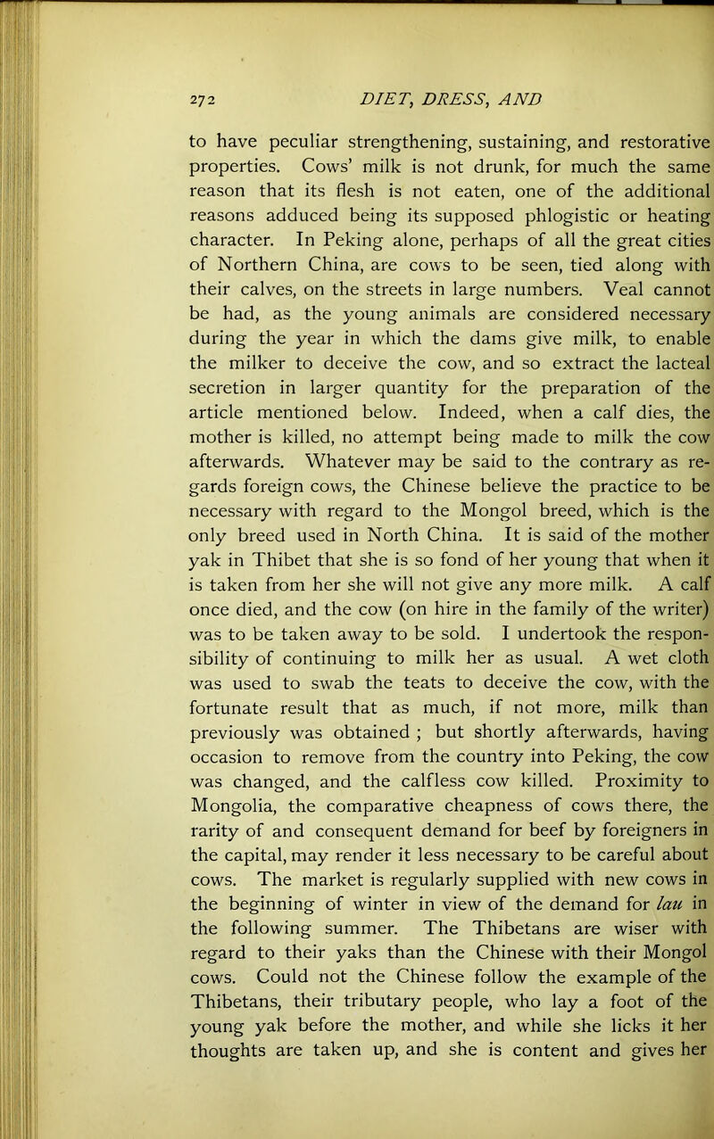 to have peculiar strengthening, sustaining, and restorative, properties. Cows’ milk is not drunk, for much the same' reason that its flesh is not eaten, one of the additional] reasons adduced being its supposed phlogistic or heatingj character. In Peking alone, perhaps of all the great cities^ of Northern China, are cows to be seen, tied along wittf their calves, on the streets in large numbers. Veal cannot be had, as the young animals are considered necessary^ during the year in which the dams give milk, to enable the milker to deceive the cow, and so extract the lacteal! secretion in larger quantity for the preparation of the I article mentioned below. Indeed, when a calf dies, the mother is killed, no attempt being made to milk the cow i afterwards. Whatever may be said to the contrary as re^ gards foreign cows, the Chinese believe the practice to b^ necessary with regard to the Mongol breed, which is the^ only breed used in North China. It is said of the mother yak in Thibet that she is so fond of her young that when it is taken from her she will not give any more milk. A calf once died, and the cow (on hire in the family of the writer) was to be taken away to be sold. I undertook the respon- sibility of continuing to milk her as usual. A wet cloth was used to swab the teats to deceive the cow, with the fortunate result that as much, if not more, milk than previously was obtained ; but shortly afterwards, having occasion to remove from the country into Peking, the cow was changed, and the calfless cow killed. Proximity to Mongolia, the comparative cheapness of cows there, the rarity of and consequent demand for beef by foreigners in the capital, may render it less necessary to be careful about cows. The market is regularly supplied with new cows in the beginning of winter in view of the demand for lau in the following summer. The Thibetans are wiser with regard to their yaks than the Chinese with their Mongol cows. Could not the Chinese follow the example of the Thibetans, their tributary people, who lay a foot of the young yak before the mother, and while she licks it her thoughts are taken up, and she is content and gives her