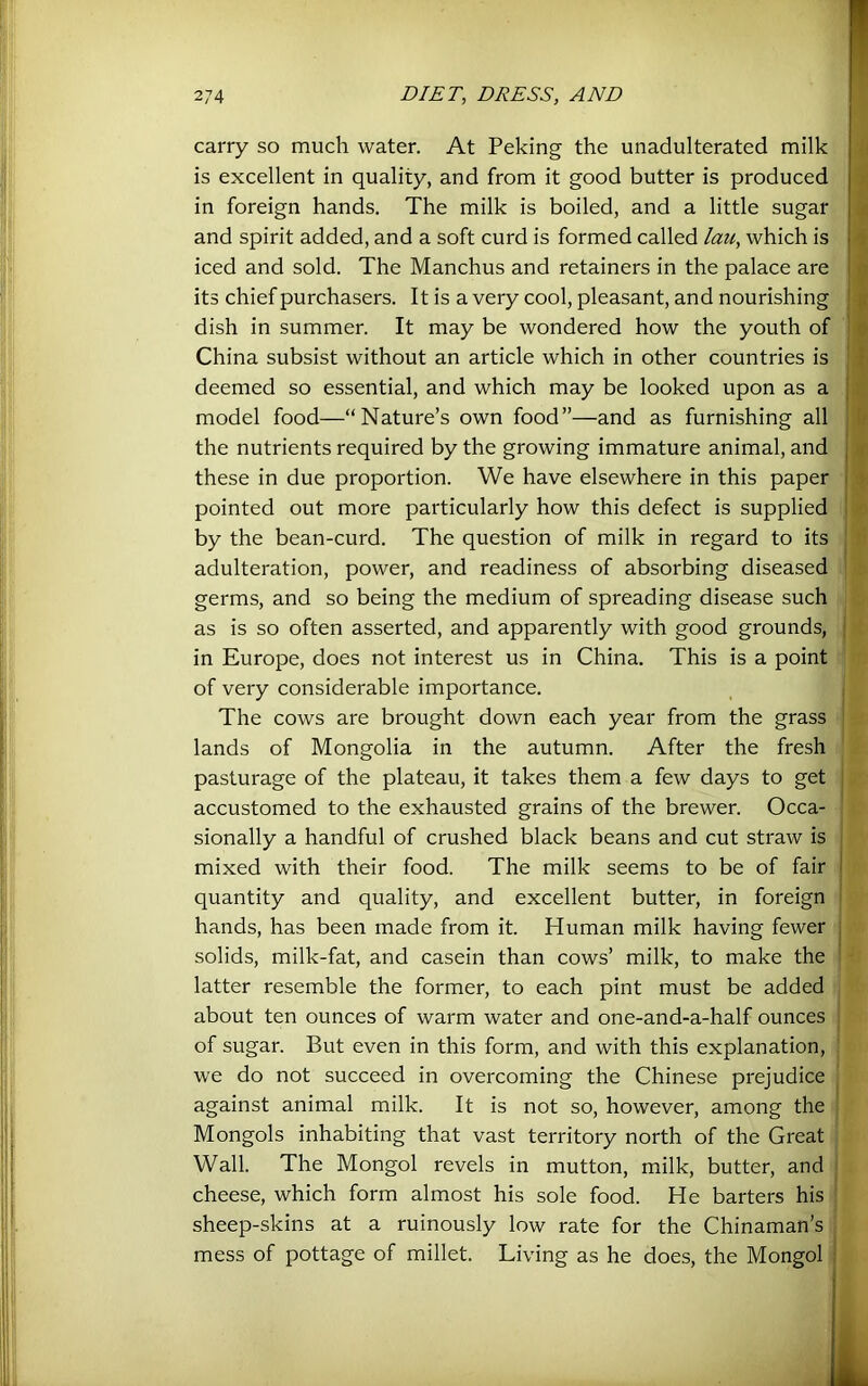 carry so much water. At Peking the unadulterated milk is excellent in quality, and from it good butter is produced in foreign hands. The milk is boiled, and a little sugar and spirit added, and a soft curd is formed called lau, which is iced and sold. The Manchus and retainers in the palace are | - its chief purchasers. It is a very cool, pleasant, and nourishing ■ « dish in summer. It may be wondered how the youth of ' o China subsist without an article which in other countries is i deemed so essential, and which may be looked upon as a j model food—“Nature’s own food”—and as furnishing all i.‘ the nutrients required by the growing immature animal, and j . these in due proportion. We have elsewhere in this paper I pointed out more particularly how this defect is supplied ' by the bean-curd. The question of milk in regard to its | adulteration, power, and readiness of absorbing diseased germs, and so being the medium of spreading disease such as is so often asserted, and apparently with good grounds, | in Europe, does not interest us in China. This is a point of very considerable importance. _ ; The cows are brought down each year from the grass lands of Mongolia in the autumn. After the fresh pasturage of the plateau, it takes them a few days to get { accustomed to the exhausted grains of the brewer. Occa- sionally a handful of crushed black beans and cut straw is mixed with their food. The milk seems to be of fair ! quantity and quality, and excellent butter, in foreign hands, has been made from it. Human milk having fewer j solids, milk-fat, and casein than cows’ milk, to make the ’ latter resemble the former, to each pint must be added about ten ounces of warm water and one-and-a-half ounces : of sugar. But even in this form, and with this explanation, ' we do not succeed in overcoming the Chinese prejudice against animal milk. It is not so, however, among the Mongols inhabiting that vast territory north of the Great Wall. The Mongol revels in mutton, milk, butter, and cheese, which form almost his sole food. He barters his sheep-skins at a ruinously low rate for the Chinaman’s mess of pottage of millet. Living as he does, the Mongol i