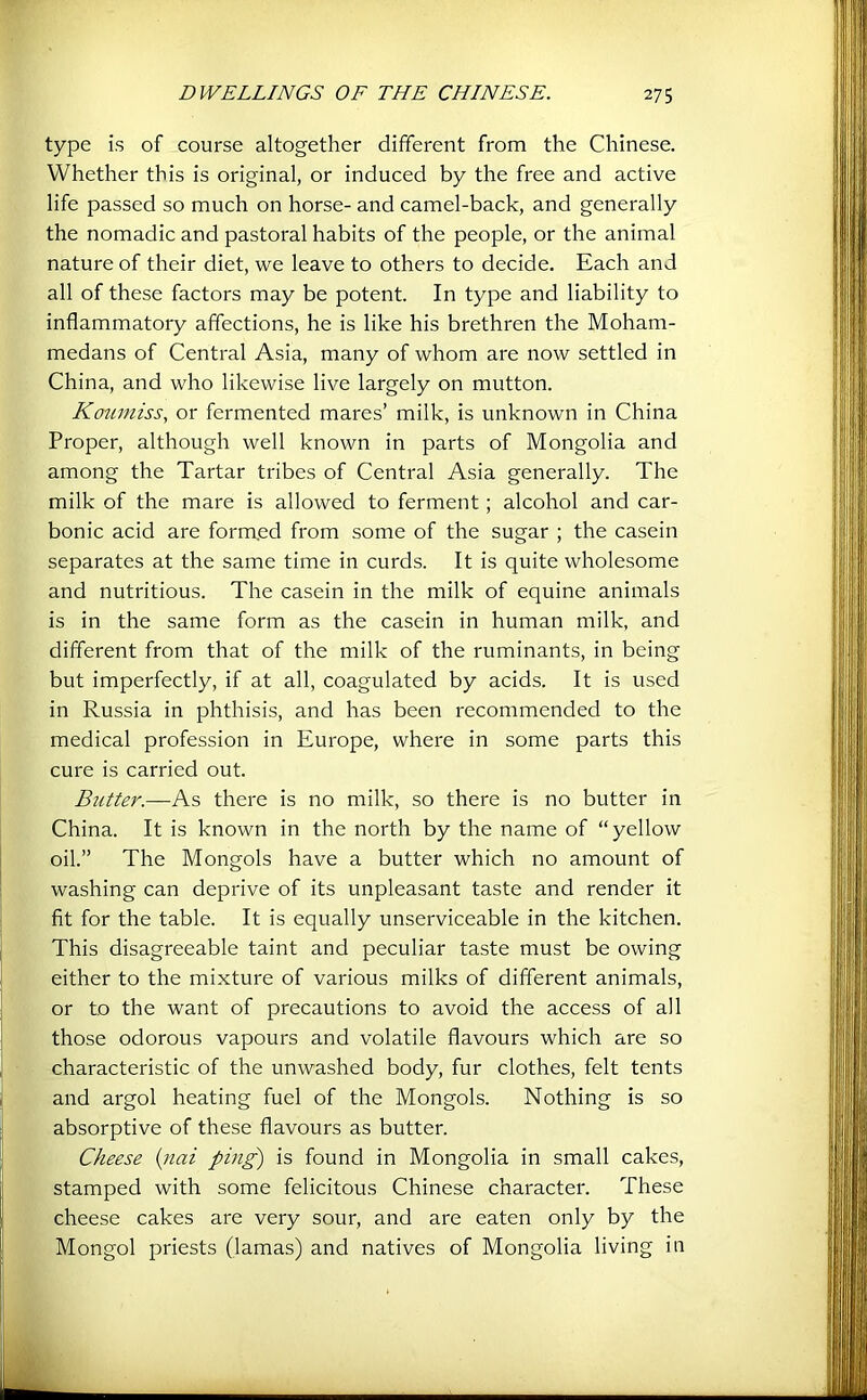 type is of course altogether different from the Chinese. Whether this is original, or induced by the free and active life passed so much on horse- and camel-back, and generally the nomadic and pastoral habits of the people, or the animal nature of their diet, we leave to others to decide. Each and all of these factors may be potent. In type and liability to inflammatory affections, he is like his brethren the Moham- medans of Central Asia, many of whom are now settled in China, and who likewise live largely on mutton. Koumiss, or fermented mares’ milk, is unknown in China Proper, although well known in parts of Mongolia and among the Tartar tribes of Central Asia generally. The milk of the mare is allowed to ferment; alcohol and car- bonic acid are formed from some of the sugar ; the casein separates at the same time in curds. It is quite wholesome and nutritious. The casein in the milk of equine animals is in the same form as the casein in human milk, and different from that of the milk of the ruminants, in being but imperfectly, if at all, coagulated by acids. It is used in Russia in phthisis, and has been recommended to the medical profession in Europe, where in some parts this cure is carried out. Butter.—As there is no milk, so there is no butter in China. It is known in the north by the name of “yellow oil.” The Mongols have a butter which no amount of washing can deprive of its unpleasant taste and render it fit for the table. It is equally unserviceable in the kitchen. This disagreeable taint and peculiar taste must be owing either to the mixture of various milks of different animals, or to the want of precautions to avoid the access of all those odorous vapours and volatile flavours which are so characteristic of the unwashed body, fur clothes, felt tents and argol heating fuel of the Mongols. Nothing is so absorptive of these flavours as butter. Cheese {nai pin^ is found in Mongolia in small cakes, stamped with some felicitous Chinese character. These cheese cakes are very sour, and are eaten only by the Mongol priests (lamas) and natives of Mongolia living in