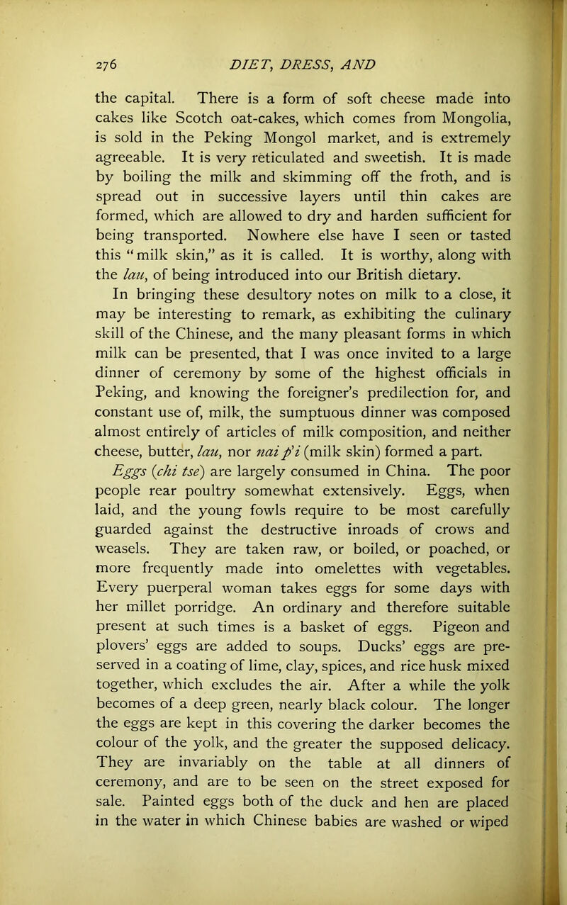 the capital. There is a form of soft cheese made into cakes like Scotch oat-cakes, which comes from Mongolia, is sold in the Peking Mongol market, and is extremely agreeable. It is very reticulated and sweetish. It is made by boiling the milk and skimming off the froth, and is spread out in successive layers until thin cakes are formed, which are allowed to dry and harden sufficient for being transported. Nowhere else have I seen or tasted this “ milk skin,” as it is called. It is worthy, along with the Imi, of being introduced into our British dietary. In bringing these desultory notes on milk to a close, it may be interesting to remark, as exhibiting the culinary skill of the Chinese, and the many pleasant forms in which milk can be presented, that I was once invited to a large dinner of ceremony by some of the highest officials in Peking, and knowing the foreigner’s predilection for, and constant use of, milk, the sumptuous dinner was composed almost entirely of articles of milk composition, and neither cheese, butter, lau, nor naip'i (milk skin) formed a part. Eggs {chi tse) are largely consumed in China. The poor people rear poultry somewhat extensively. Eggs, when laid, and the young fowls require to be most carefully guarded against the destructive inroads of crows and weasels. They are taken raw, or boiled, or poached, or more frequently made into omelettes with vegetables. Every puerperal woman takes eggs for some days with her millet porridge. An ordinary and therefore suitable present at such times is a basket of eggs. Pigeon and plovers’ eggs are added to soups. Ducks’ eggs are pre- served in a coating of lime, clay, spices, and rice husk mixed together, which excludes the air. After a while the yolk becomes of a deep green, nearly black colour. The longer the eggs are kept in this covering the darker becomes the colour of the yolk, and the greater the supposed delicacy. They are invariably on the table at all dinners of ceremony, and are to be seen on the street exposed for sale. Painted eggs both of the duck and hen are placed in the water in which Chinese babies are washed or wiped