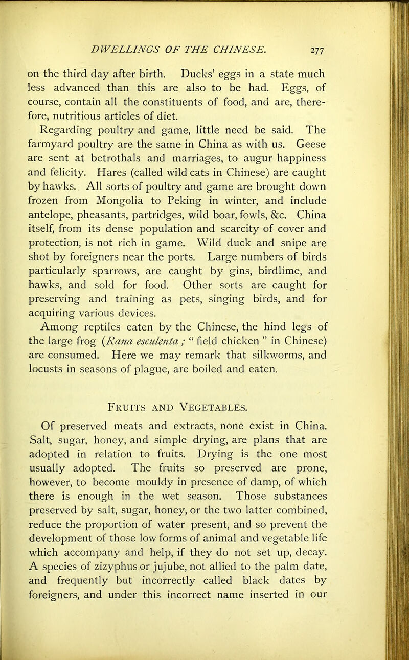 on the third day after birth. Ducks’ eggs in a state much less advanced than this are also to be had. Eggs, of course, contain all the constituents of food, and are, there- fore, nutritious articles of diet. Regarding poultry and game, little need be said. The farmyard poultry are the same in China as with us. Geese are sent at betrothals and marriages, to augur happiness and felicity. Hares (called wild cats in Chinese) are caught by hawks. All sorts of poultry and game are brought down frozen from Mongolia to Peking in winter, and include antelope, pheasants, partridges, wild boar, fowls, &c. China itself, from its dense population and scarcity of cover and protection, is not rich in game. Wild duck and snipe are shot by foreigners near the ports. Large numbers of birds particularly sparrows, are caught by gins, birdlime, and hawks, and sold for food. Other sorts are caught for preserving and training as pets, singing birds, and for acquiring various devices. Among reptiles eaten by the Chinese, the hind legs of the large frog {Rana esculenta ; “ field chicken ” in Chinese) are consumed. Here we may remark that silkworms, and locusts in seasons of plague, are boiled and eaten. Fruits and Vegetables. Of preserved meats and extracts, none exist in China. Salt, sugar, honey, and simple drying, are plans that are adopted in relation to fruits. Drying is the one most usually adopted. The fruits so preserved are prone, however, to become mouldy in presence of damp, of which there is enough in the wet season. Those substances preserved by salt, sugar, honey, or the two latter combined, reduce the proportion of water present, and so prevent the development of those low forms of animal and vegetable life which accompany and help, if they do not set up, decay. A species of zizyphus or jujube, not allied to the palm date, and frequently but incorrectly called black dates by foreigners, and under this incorrect name inserted in our