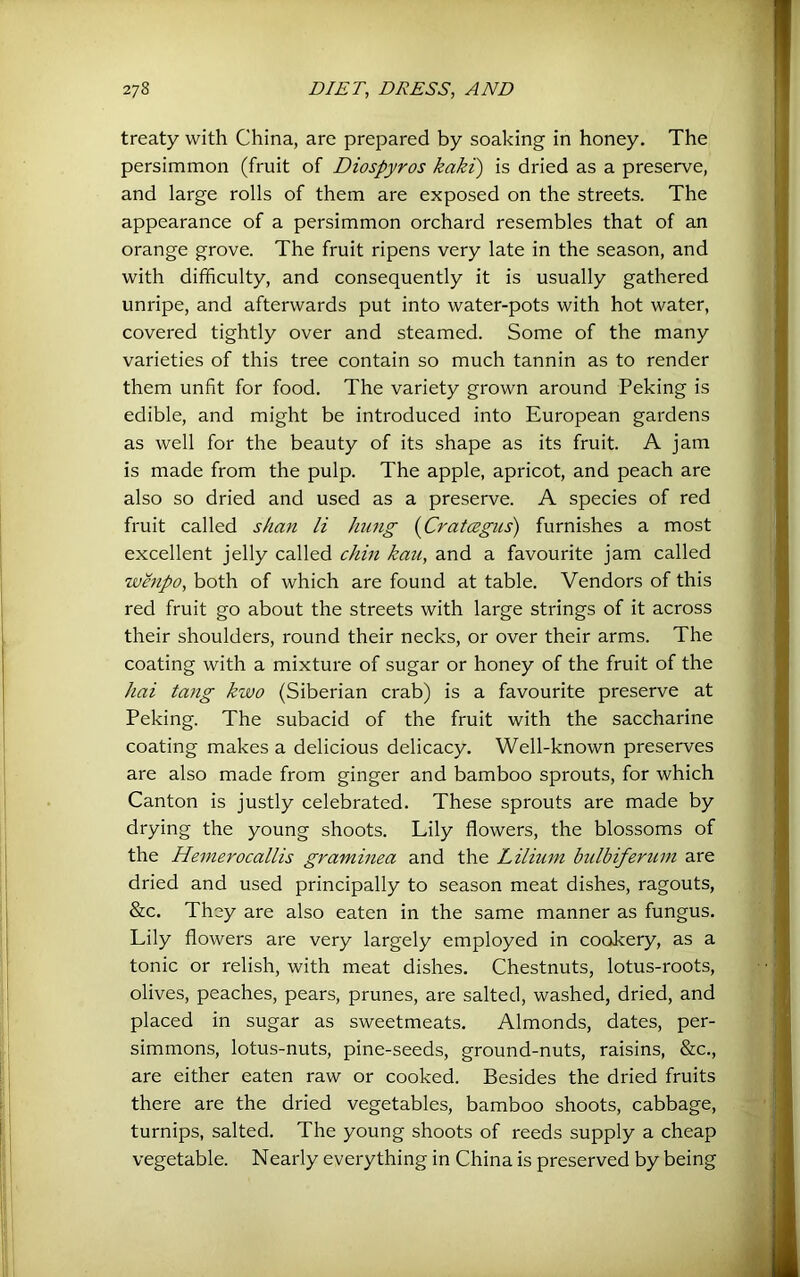 treaty with China, are prepared by soaking in honey. The persimmon (fruit of Diospyros kaki) is dried as a preserve, and large rolls of them are exposed on the streets. The appearance of a persimmon orchard resembles that of an orange grove. The fruit ripens very late in the season, and with difficulty, and consequently it is usually gathered unripe, and afterwards put into water-pots with hot water, covered tightly over and steamed. Some of the many varieties of this tree contain so much tannin as to render them unfit for food. The variety grown around Peking is edible, and might be introduced into European gardens as well for the beauty of its shape as its fruit. A jam is made from the pulp. The apple, apricot, and peach are also so dried and used as a preserve. A species of red fruit called s/ian li hung {CratCBgus) furnishes a most excellent jelly called chin kau, and a favourite jam called whipo, both of which are found at table. Vendors of this red fruit go about the streets with large strings of it across their shoulders, round their necks, or over their arms. The coating with a mixture of sugar or honey of the fruit of the hai tang kwo (Siberian crab) is a favourite preserve at Peking. The subacid of the fruit with the saccharine coating makes a delicious delicacy. Well-known preserves are also made from ginger and bamboo sprouts, for which Canton is justly celebrated. These sprouts are made by drying the young shoots. Lily flowers, the blossoms of the Hemerocallis graminea and the Liliuni bulbiferuni are dried and used principally to season meat dishes, ragouts, &c. They are also eaten in the same manner as fungus. Lily flowers are very largely employed in cookery, as a tonic or relish, with meat dishes. Chestnuts, lotus-roots, olives, peaches, pears, prunes, are salted, washed, dried, and placed in sugar as sweetmeats. Almonds, dates, per- simmons, lotus-nuts, pine-seeds, ground-nuts, raisins, %lc., are either eaten raw or cooked. Besides the dried fruits there are the dried vegetables, bamboo shoots, cabbage, turnips, salted. The young shoots of reeds supply a cheap vegetable. Nearly everything in China is preserved by being