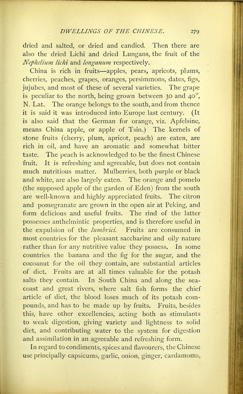 dried and salted, or dried and candied. Then there are also the dried Lichi and dried Lungans, the fruit of the Nepheliimi lichi and longanmn respectively. China is rich in fruits—apples, pears, apricots, plums, cherries, peaches, grapes, oranges, persimmons, dates, figs, jujubes, and most of these of several varieties. The grape is peculiar to the north, being grown between 30 and 40°, N. Lat. The orange belongs to the south, and from thence it is said it was introduced into Europe last century. (It is also said that the German for orange, viz. Apfelsine, means China apple, or apple of Tsin.) The kernels of stone fruits (cherry, plum, apricot, peach) are eaten, are rich in oil, and have an aromatic and somewhat bitter taste. The peach is acknowledged to be the finest Chinese fruit. It is refreshing and agreeable, but does not contain much nutritious matter. Mulberries, both purple or black and white, are also largely eaten. The orange and pomelo (the supposed apple of the garden of Eden) from the south are well-known and highly appi'eciated fruits. The citron and pomegranate are grown in the open air at Peking, and form delicious and useful fruits. The rind of the latter possesses anthelmintic properties, and is therefore useful in the expulsion of the lunibrici. Fruits are consumed in most countries for the pleasant saccharine and oily nature rather than for any nutritive value they possess. In some countries the banana and the fig for the sugar, and the cocoanut for the oil they contain, are substantial articles of diet. PTuits are at all times valuable for the potash salts they contain. In South China and along the sea- coast and great rivers, where salt fish forms the chief article of diet, the blood loses much of its potash com- pounds, and has to be made up by fruits. Fruits, besides this, have other excellencies, acting both as stimulants to weak digestion, giving variety and lightness to solid diet, and contributing water to the system for digestion and assimilation in an agreeable and refreshing form. In regard to condiments, spices and flavourers, the Chinese use principally capsicums, garlic, onion, ginger, cardamoms.
