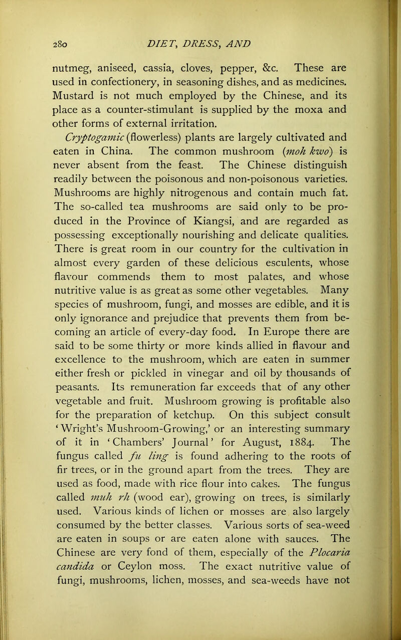 nutmeg, aniseed, cassia, cloves, pepper, &c. These are used in confectionery, in seasoning dishes, and as medicines. Mustard is not much employed by the Chinese, and its place as a counter-stimulant is supplied by the moxa and other forms of external irritation. Cryptogamic (flowerless) plants are largely cultivated and eaten in China. The common mushroom {moh kwo) is never absent from the feast. The Chinese distinguish readily between the poisonous and non-poisonous varieties. Mushrooms are highly nitrogenous and contain much fat. The so-called tea mushrooms are said only to be pro- duced in the Province of Kiangsi, and are regarded as possessing exceptionally nourishing and delicate qualities. There is great room in our country for the cultivation in almost every garden of these delicious esculents, whose flavour commends them to most palates, and whose nutritive value is as great as some other vegetables. Many species of mushroom, fungi, and mosses are edible, and it is only ignorance and prejudice that prevents them from be- coming an article of every-day food. In Europe there are said to be some thirty or more kinds allied in flavour and excellence to the mushroom, which are eaten in summer either fresh or pickled in vinegar and oil by thousands of peasants. Its remuneration far exceeds that of any other vegetable and fruit. Mushroom growing is profitable also for the preparation of ketchup. On this subject consult ‘ Wright’s Mushroom-Growing,’or an interesting summary of it in ‘Chambers’ Journal’ for August, 1884. The fungus called fu ling is found adhering to the roots of fir trees, or in the ground apart from the trees. They are used as food, made with rice flour into cakes. The fungus called mull rh (wood ear), growing on trees, is similarly used. Various kinds of lichen or mosses are also largely consumed by the better classes. Various sorts of sea-weed are eaten in soups or are eaten alone with sauces. The Chinese are very fond of them, especially of the Plocaria Candida or Ceylon moss. The exact nutritive value of fungi, mushrooms, lichen, mosses, and sea-weeds have not