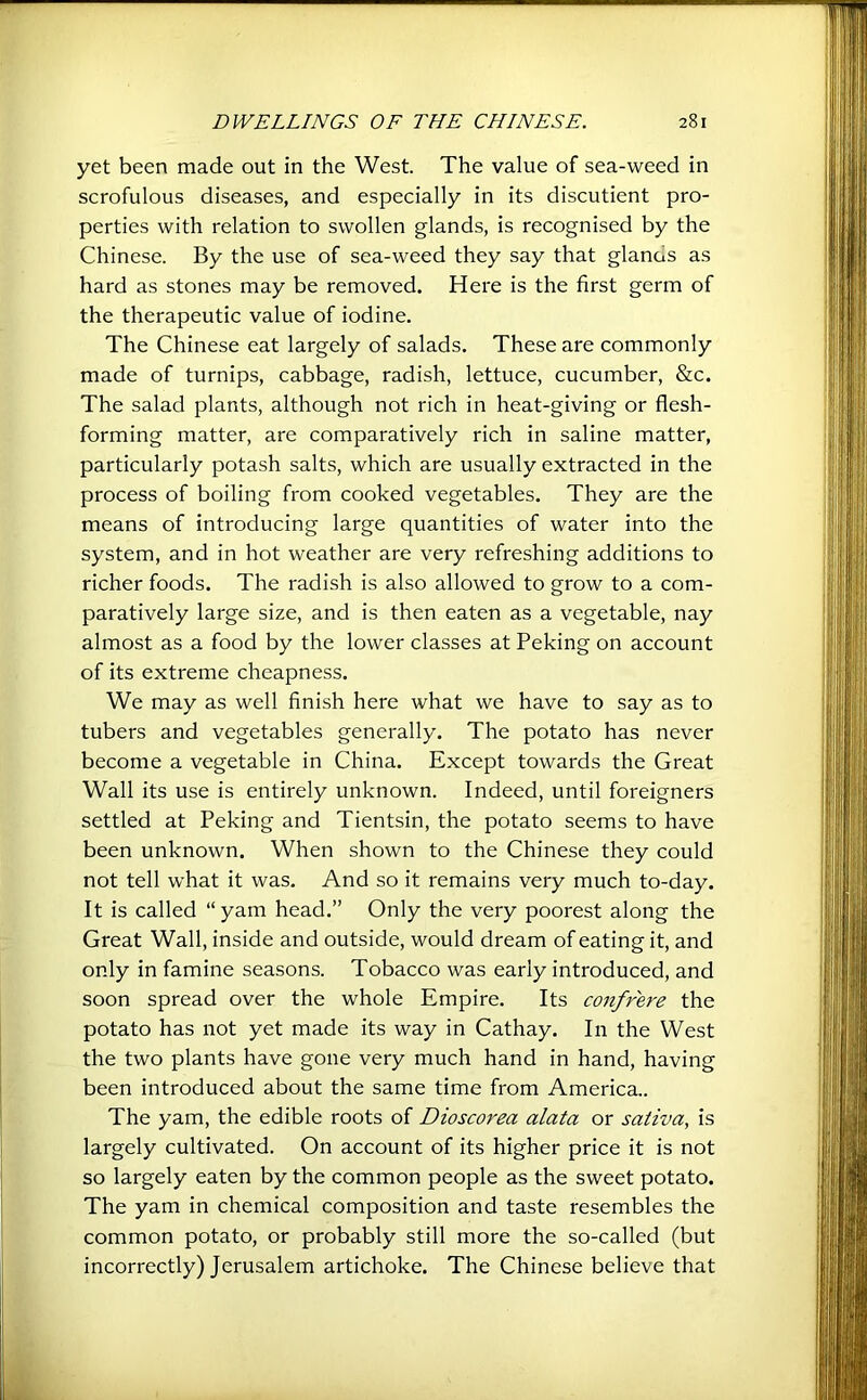 yet been made out in the West. The value of sea-weed in scrofulous diseases, and especially in its discutient pro- perties with relation to swollen glands, is recognised by the Chinese. By the use of sea-weed they say that glands as hard as stones may be removed. Here is the first germ of the therapeutic value of iodine. The Chinese eat largely of salads. These are commonly made of turnips, cabbage, radish, lettuce, cucumber, Stc. The salad plants, although not rich in heat-giving or flesh- forming matter, are comparatively rich in saline matter, particularly potash salts, which are usually extracted in the process of boiling from cooked vegetables. They are the means of introducing large quantities of water into the system, and in hot weather are very refreshing additions to richer foods. The radish is also allowed to grow to a com- paratively large size, and is then eaten as a vegetable, nay almost as a food by the lower classes at Peking on account of its extreme cheapness. We may as well finish here what we have to say as to tubers and vegetables generally. The potato has never become a vegetable in China. Except towards the Great Wall its use is entirely unknown. Indeed, until foreigners settled at Peking and Tientsin, the potato seems to have been unknown. When shown to the Chinese they could not tell what it was. And so it remains very much to-day. It is called “yam head.” Only the very poorest along the Gi'eat Wall, inside and outside, would dream of eating it, and only in famine seasons. Tobacco was early introduced, and soon spread over the whole Empire. Its confrere the potato has not yet made its way in Cathay. In the West the two plants have gone very much hand in hand, having been introduced about the same time from America.. The yam, the edible roots of Dioscorea alata or sativa, is largely cultivated. On account of its higher price it is not so largely eaten by the common people as the sweet potato. The yam in chemical composition and taste resembles the common potato, or probably still more the so-called (but incorrectly) Jerusalem artichoke. The Chinese believe that