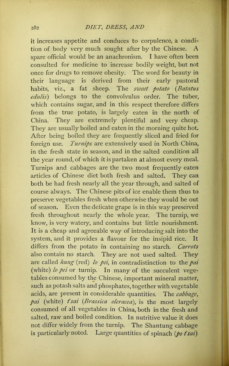 it increases appetite and conduces to corpulence, a condi- tion of body very much sought after by the Chinese. A spare official would be an anachronism. I have often been consulted for medicine to increase bodily weight, but not once for drugs to remove obesity. The word for beauty in their language is derived from their early pastoral habits, viz., a fat sheep. The sweet potato {Batatus edtdis) belongs to the convolvulus order. The tuber, which contains sugar, and in this respect therefore differs from the true potato, is largely eaten in the north of China. They are extremely plentiful and very cheap. They are usually boiled and eaten in the morning quite hot. After being boiled they are frequently sliced and fried for foreign use. Turnips are extensively used in North China, in the fresh state in season, and in the salted condition all the year round, of which it is partaken at almost every meal. Turnips and cabbages are the two most frequently eaten articles of Chinese diet both fresh and salted. They can both be had fresh nearly all the year through, and salted of course always. The Chinese pits of ice enable them thus to preserve vegetables fresh when otherwise they would be out of season. Even the delicate grape is in this way preserved fresh throughout nearly the whole year. The turnip, we know, is very watery, and contains but little nourishment. It is a cheap and agreeable way of introducing salt into the system, and it provides a flavour for the insipid rice. It differs from the potato in containing no starch. Carrots also contain no starch. They are not used salted. They are called hung (red) lo pei, in contradistinction to the pai (white) lo pel or turnip. In many of the succulent vege- tables consumed by the Chinese, important mineral matter, such as potash salts and phosphates, together with vegetable acids, are present in considerable quantities. The cabbage, pai (white) fsai {Brassica oleraceix), is the most largely consumed of all vegetables in China, both in the fresh and salted, raw and boiled condition. In nutritive value it does not differ widely from the turnip. The Shantung cabbage is particularly noted. Large quantities of spinach {po t'sai)
