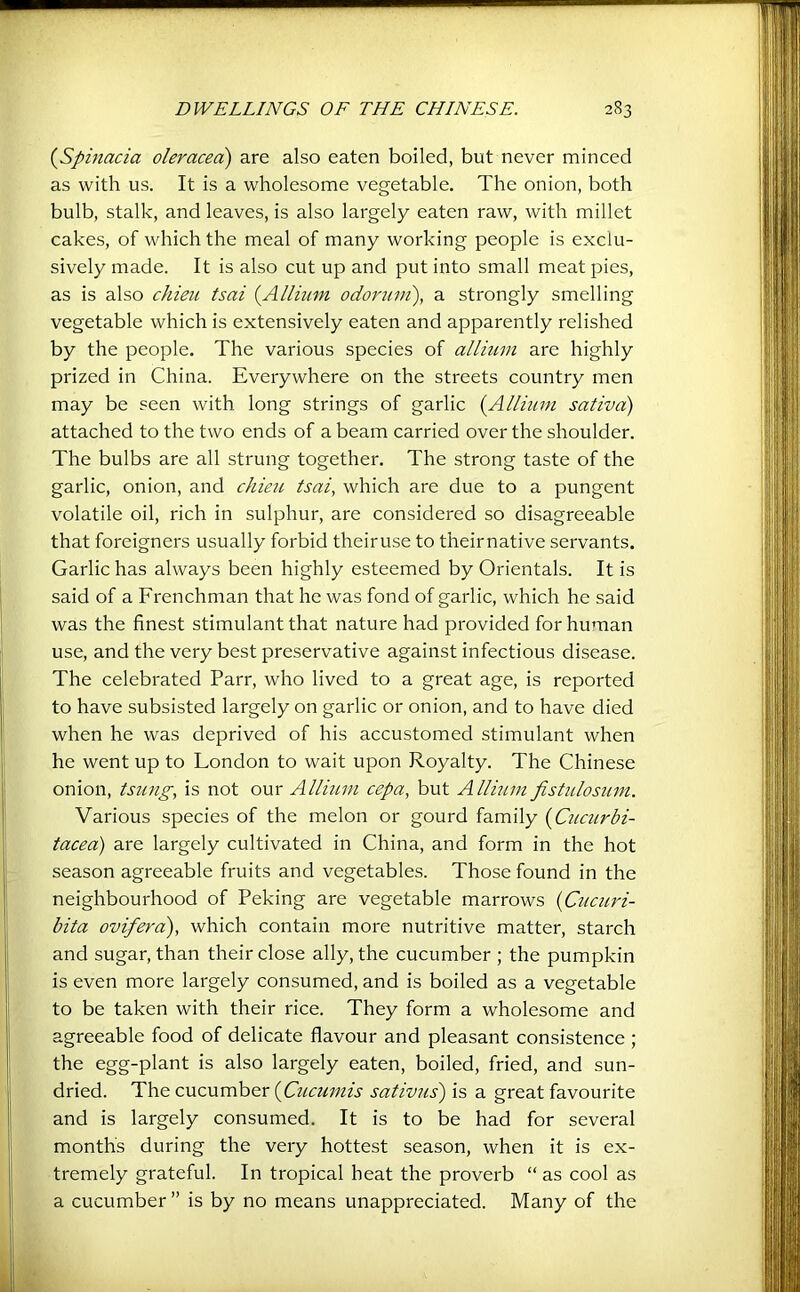 {Spitiacia oleracea) are also eaten boiled, but never minced as with us. It is a wholesome vegetable. The onion, both bulb, stalk, and leaves, is also largely eaten raw, with millet cakes, of which the meal of many working people is exclu- sively made. It is also cut up and put into small meat pies, as is also chieii tsai {^Allium, odorum), a strongly smelling vegetable which is extensively eaten and apparently relished by the people. The various species of allium are highly prized in China. Everywhere on the streets country men may be seen with long strings of garlic (Allmm saliva) attached to the two ends of a beam carried over the shoulder. The bulbs are all strung together. The strong taste of the garlic, onion, and chieu tsai, which are due to a pungent volatile oil, rich in sulphur, are considered so disagreeable that foreigners usually forbid theiruse to theirnative servants. Garlic has always been highly esteemed by Orientals. It is said of a Frenchman that he was fond of garlic, which he said was the finest stimulant that nature had provided for human use, and the very best preservative against infectious disease. The celebrated Parr, who lived to a great age, is reported to have subsisted largely on garlic or onion, and to have died when he was deprived of his accustomed stimulant when he went up to London to wait upon Royalty. The Chinese onion, tsiing, is not our Allium cepa, but Allium fistidosum. Various species of the melon or gourd family [Cuctirbi- tacea) are largely cultivated in China, and form in the hot season agreeable fruits and vegetables. Those found in the neighbourhood of Peking are vegetable marrows {Cucuri- bita ovifera), which contain more nutritive matter, starch and sugar, than their close ally, the cucumber ; the pumpkin is even more largely consumed, and is boiled as a vegetable to be taken with their rice. They form a wholesome and agreeable food of delicate flavour and pleasant consistence ; the egg-plant is also largely eaten, boiled, fried, and sun- dried. The cucumber {Cucumis sativus') is a great favourite and is largely consumed. It is to be had for several months during the very hottest season, when it is ex- tremely grateful. In tropical heat the proverb “ as cool as a cucumber ” is by no means unappreciated. Many of the