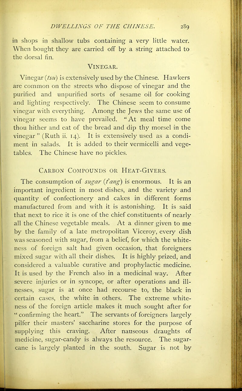 in shops in shallow tubs containing a very little water. When bought they are carried off by a string attached to the dorsal fin. Vinegar. Vinegar itsu) is extensively used by the Chinese. Hawkers are common on the streets who dispose of vinegar and the purified and unpurified sorts of sesame oil for cooking and lighting respectively. The Chinese seem to consume vinegar with everything. Among the Jews the same use of vinegar seems to have prevailed. “At meal time come thou hither and eat of the bread and dip thy morsel in the vinegar ” (Ruth ii. 14). It is extensively used as a condi- ment in salads. It is added to their vermicelli and vege- tables. The Chinese have no pickles. Carbon Compounds or Heat-Givers. The consumption of sugar {fang') is enormous. It is an important ingredient in most dishes, and the variety and quantity of confectionery and cakes in different forms manufactured from and with it is astonishing. It is said that next to rice it is one of the chief constituents of nearly all the Chinese vegetable meals. At a dinner given to me by the family of a late metropolitan Viceroy, every dish was seasoned with sugar, from a belief, for which the white- ness of foreign salt had given occasion, that foreigners mixed sugar with all their dishes. It is highly prized, and considered a valuable curative and prophylactic medicine. It is used by the French also in a medicinal way. After severe injuries or in syncope, or after operations and ill- nesses, sugar is at once had recourse to, the black in certain cases, the white in others. The extreme white- ness of the foreign article makes it much sought after for “ confirming the heart.” The servants of foreigners largely pilfer their masters’ saccharine stores for the purpose of supplying this craving. After nauseous draughts of medicine, sugar-candy is always the resource. The sugar- cane is largely planted in the south. Sugar is not by