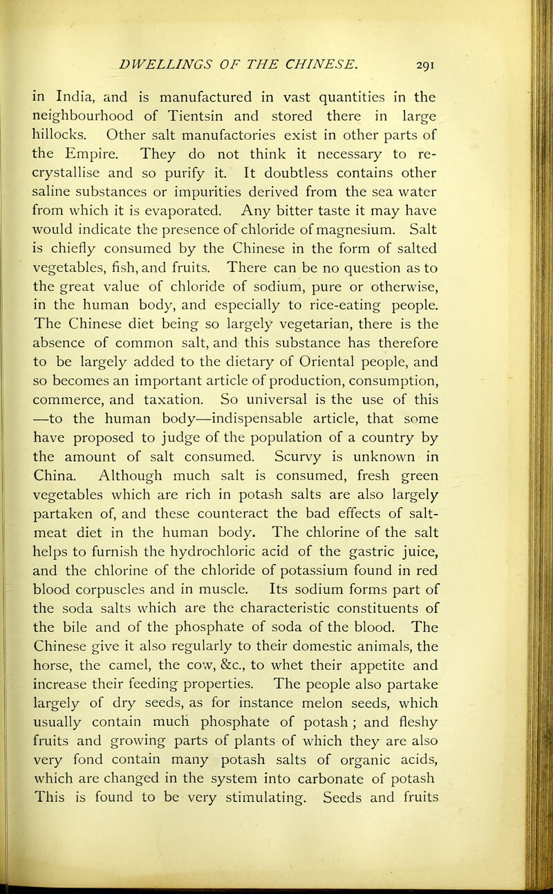 in India, and is manufactured in vast quantities in the neighbourhood of Tientsin and stored there in large hillocks. Other salt manufactories exist in other parts of the Empire. They do not think it necessary to re- crystallise and so purify it. It doubtless contains other saline substances or impurities derived from the sea water from which it is evaporated. Any bitter taste it may have would indicate the presence of chloride of magnesium. Salt is chiefly consumed by the Chinese in the form of salted vegetables, fish, and fruits. There can be no question as to the great value of chloride of sodium, pure or otherwise, in the human body, and especially to rice-eating people. The Chinese diet being so largely vegetarian, there is the absence of common salt, and this substance has therefore to be largely added to the dietary of Oriental people, and so becomes an important article of production, consumption, commerce, and taxation. So universal is the use of this —to the human body—indispensable article, that some have proposed to judge of the population of a country by the amount of salt consumed. Scurvy is unknown in China. Although much salt is consumed, fresh green vegetables which are rich in potash salts are also largely partaken of, and these counteract the bad effects of salt- meat diet in the human body. The chlorine of the salt helps to furnish the hydrochloric acid of the gastric juice, and the chlorine of the chloride of potassium found in red blood corpuscles and in muscle. Its sodium forms part of the soda salts which are the characteristic constituents of the bile and of the phosphate of soda of the blood. The Chinese give it also regularly to their domestic animals, the horse, the camel, the cow, &c., to whet their appetite and increase their feeding properties. The people also partake largely of dry seeds, as for instance melon seeds, which usually contain much phosphate of potash; and fleshy fruits and growing parts of plants of which they are also very fond contain many potash salts of organic acids, which are changed in the system into carbonate of potash This is found to be very stimulating. Seeds and fruits