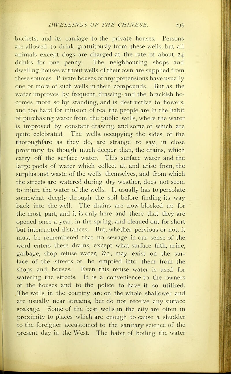 buckets, and its carriage to the private houses. Persons are allowed to drink gratuitously from these wells, but all animals except dogs are charged at the rate of about 24 drinks for one penny. The neighbouring shops aiid dwelling-houses without wells of their own are supplied from these sources. Private houses of any pretensions have usually one or more of such wells in their compounds. But as the water improves by frequent drawing-and the brackish be- comes more so by standing, and is destructive to flowers, and too hard for infusion of tea, the people are in the habit of purchasing water from the public wells, where the water is improved by constant drawing, and some of which are quite celebrated. The wells, occupying the sides of the thoroughfare as they do, are, strange to say, in close proximity to, though much deeper than, the drains, which carry off the surface water. This surface water and the large pools of water which collect at, and arise from, the surplus and waste of the wells themselves, and from which the streets are watered during dry weather, does not seem to injure the water of the wells. It usually has to percolate somewhat deeply through the soil before finding its way back into the well. The drains are now blocked up for the most part, and it is only here and there that they are opened once a year, in the spring, and cleaned out for short but interrupted distances. But, whether pervious or not, it must be remembered that no sewage in our sense of the word enters these drains, except what surface filth, urine, garbage, shop refuse water, &c., may exist on the sur- face of the streets or be emptied into them from the shops and houses. Even this refuse water is used for watering the streets. It is a convenience to the owners of the houses and to the police to have it so utilized. The wells in the country are on the whole shallower and are usually near streams, but do not receive any surface soakage. Some of the best wells in the city are often in proximity to places which are enough to cause a .shudder to the foreigner accustomed to the sanitary science of the present day in the West. The habit of boiling the water