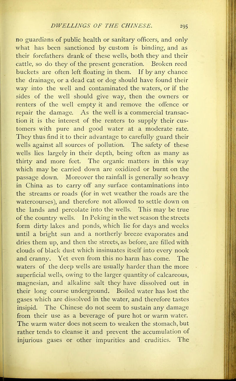 no guardians of public health or sanitary officers, and only what has been sanctioned by custom is binding, and as their forefathers drank of these wells, both they and their cattle, so do they of the present generation. Broken reed buckets are often left floating in them. If by any chance the drainage, or a dead cat or dog should have found their way into the well and contaminated the waters, or if the sides of the well should give way, then the owners or renters of the well empty it and remove the offence or repair the damage. As the well is a commercial transac- tion it is the interest of the renters to supply their cus- tomers with pure and good water at a moderate rate. They thus And it to their advantage to carefully guard their wells against all sources of pollution. The safety of these wells lies largely in their depth, being often as many as thirty and more feet. The organic matters in this way which may be carried down are oxidized or burnt on the passage down. Moreover the rainfall is generally so heavy in China as to carry off any surface contaminations into the streams or roads (for in wet weather the roads are the watercourses), and therefore not allowed to settle down on the lands and percolate into the wells. This may be true of the country wells. In Peking in the wet season the streets form dirty lakes and ponds, which lie for days and weeks until a bright sun and a northerly breeze evaporates and dries them up, and then the streets, as before, are filled with clouds of black dust which insinuates itself into every nook and cranny. Yet even from this no harm has come. The waters of the deep wells are usually harder than the more superficial wells, owing to the larger quantity of calcareous, magnesian, and alkaline salt they have dissolved out in their long course underground. Boiled water has lost the gases which are dissolved in the water, and therefore tastes insipid. The Chinese do not seem to sustain any damage from their use as a beverage of pure hot or warm water. The warm water does not seem to weaken the stomach, but rather tends to cleanse it and prevent the accumulation of injurious gases or other impurities and crudities. The
