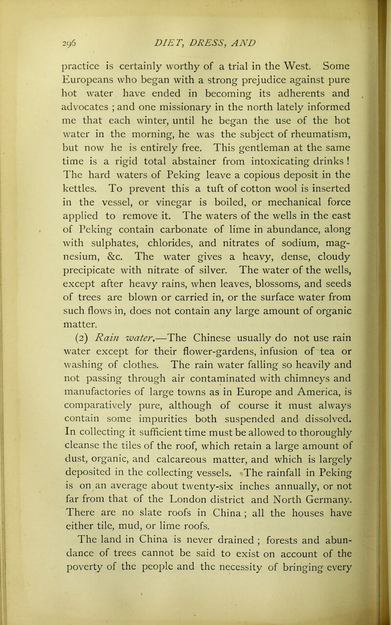 practice is certainly worthy of a trial in the West. Some Europeans who began with a strong prejudice against pure hot water have ended in becoming its adherents and advocates ; and one missionary in the north lately informed me that each winter, until he began the use of the hot water in the morning, he was the subject of rheumatism, but now he is entirely free. This gentleman at the same time is a rigid total abstainer from intoxicating drinks ! The hard waters of Peking leave a copious deposit in the kettles. To prevent this a tuft of cotton wool is inserted in the vessel, or vinegar is boiled, or mechanical force applied to remove it. The waters of the wells in the east of Peking contain carbonate of lime in abundance, along with sulphates, chlorides, and nitrates of sodium, mag- nesium, &c. The water gives a heavy, dense, cloudy precipicate with nitrate of silver. The water of the wells, except after heavy rains, when leaves, blossoms, and seeds of trees are blown or carried in, or the surface water from such flows in, does not contain any large amount of organic matter. (2) Rain water.—The Chinese usually do not use rain water except for their flower-gardens, infusion of tea or washing of clothes. The rain water falling so heavily and not passing through air contaminated with chimneys and manufactories of large towns as in Europe and America, is comparatively pure, although of course it must always contain some impurities both suspended and dissolved. In collecting it sufficient time must be allowed to thoroughly cleanse the tiles of the roof, which retain a large amount of dust, organic, and calcareous matter, and which is largely deposited in the collecting vessels. The rainfall in Peking is on an average about twenty-six inches annually, or not far from that of the London district and North Germany. There are no slate roofs in China ; all the houses have either tile, mud, or lime roofs. The land in China is never drained ; forests and abun- dance of trees cannot be said to exist on account of the poverty of the people and the necessity of bringing every