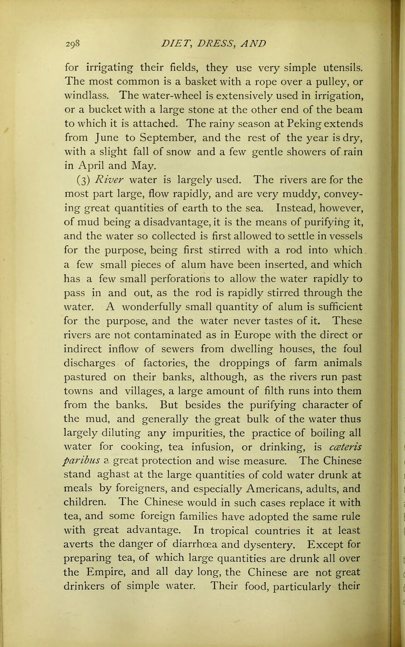 for irrigating their fields, they use very simple utensils. The most common is a basket with a rope over a pulley, or windlass. The water-wheel is extensively used in irrigation, or a bucket with a large stone at the other end of the beam to which it is attached. The rainy season at Peking extends from June to September, and the rest of the year is dry, with a slight fall of snow and a few gentle showers of rain in April and May. (3) River water is largely used. The rivers are for the most part large, flow rapidly, and are very muddy, convey- ing great quantities of earth to the sea. Instead, however, of mud being a disadvantage, it is the means of purifying it, and the water so collected is first allowed to settle in vessels for the purpose, being first stirred with a rod into which a few small pieces of alum have been inserted, and which has a few small perforations to allow the water rapidly to pass in and out, as the rod is rapidly stirred through the water. A wonderfully small quantity of alum is sufficient for the purpose, and the water never tastes of it. These rivers are not contaminated as in Europe with the direct or indirect inflow of sewers from dwelling houses, the foul discharges of factories, the droppings of farm animals pastured on their banks, although, as the rivers run past towns and villages, a large amount of filth runs into them from the banks. But besides the purifying character of the mud, and generally the great bulk of the water thus largely diluting any impurities, the practice of boiling all water for cooking, tea infusion, or drinking, is cceteris paribus a great protection and wise measure. The Chinese stand aghast at the large quantities of cold water drunk at meals by foreigners, and especially Americans, adults, and children. The Chinese would in such cases replace it with tea, and some foreign families have adopted the same rule with great advantage. In tropical countries it at least averts the danger of diarrhoea and dysentery. Except for preparing tea, of which large quantities are drunk all over the Empire, and all day long, the Chinese are not great drinkers of simple water. Their food, particularly their
