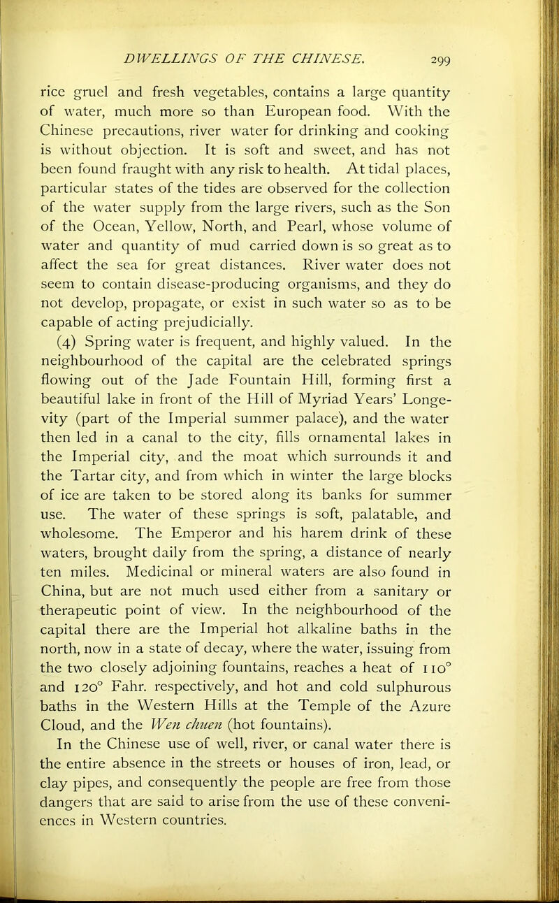 rice gruel and fresh vegetables, contains a large quantity of water, much more so than European food. With the Chinese precautions, river water for drinking and cooking is without objection. It is soft and sweet, and has not been found fraught with any risk to health. At tidal places, particular states of the tides are observed for the collection of the water supply from the large rivers, such as the Son of the Ocean, Yellow, North, and Pearl, whose volume of water and quantity of mud carried down is so great as to affect the sea for great distances. River water does not seem to contain disease-producing organisms, and they do not develop, propagate, or exist in such water so as to be capable of acting prejudicially. (4) Spring water is frequent, and highly valued. In the neighbourhood of the capital are the celebrated springs flowing out of the Jade Fountain Hill, forming first a beautiful lake in front of the Hill of Myriad Years’ Longe- vity (part of the Imperial summer palace), and the water then led in a canal to the city, fills ornamental lakes in the Imperial city, and the moat which surrounds it and the Tartar city, and from which in winter the large blocks of ice are taken to be stored along its banks for summer use. The water of these springs is soft, palatable, and wholesome. The Emperor and his harem drink of these waters, brought daily from the spring, a distance of nearly ten miles. Medicinal or mineral waters are also found in China, but are not much used either from a sanitary or therapeutic point of view. In the neighbourhood of the capital there are the Imperial hot alkaline baths in the north, now in a state of decay, where the water, issuing from the two closely adjoining fountains, reaches a heat of 110° and 120° Fahr. respectively, and hot and cold sulphurous baths in the Western Hills at the Temple of the Azure Cloud, and the Wen cJmen (hot fountains). In the Chinese use of well, river, or canal water there is the entire absence in the streets or houses of iron, lead, or clay pipes, and consequently the people are free from those dangers that are said to arise from the use of these conveni- ences in Western countries.