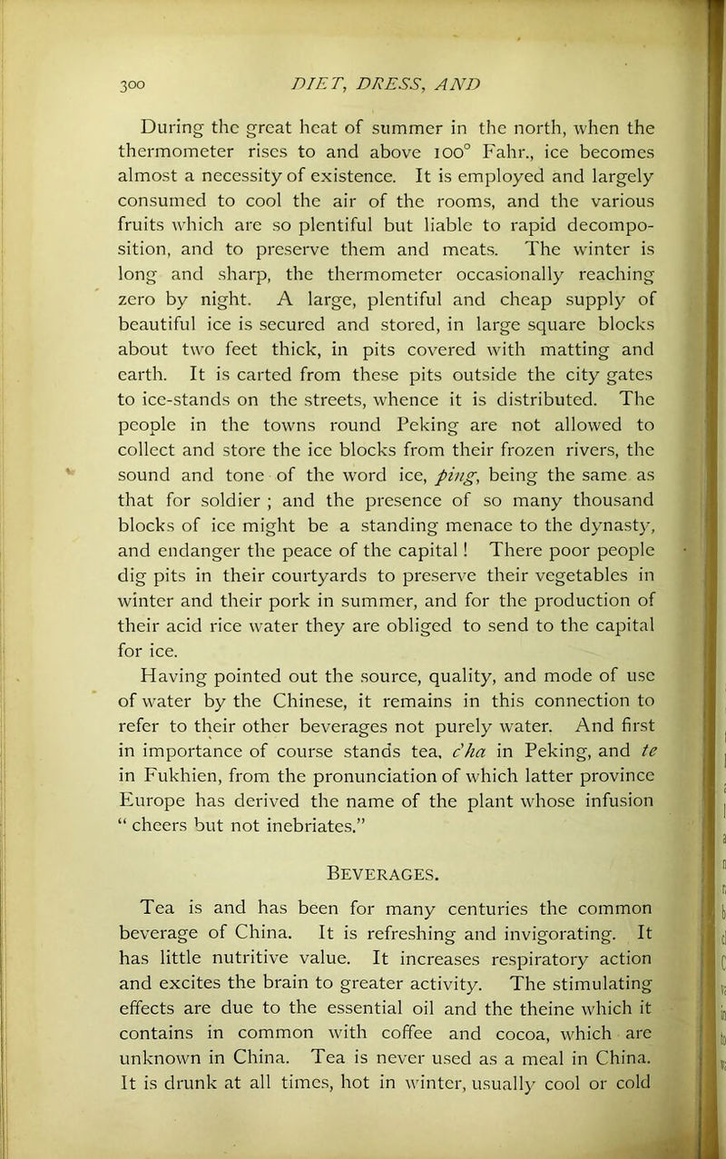During the great heat of summer in the north, when the thermometer rises to and above ioo° Fahr., ice becomes almost a necessity of existence. It is employed and largely consumed to cool the air of the rooms, and the various fruits which are so plentiful but liable to rapid decompo- sition, and to preserve them and meats. The winter is long and sharp, the thermometer occasionally reaching zero by night. A large, plentiful and cheap supply of beautiful ice is secured and stored, in large square blocks about two feet thick, in pits covered with matting and earth. It is carted from these pits outside the city gates to ice-stands on the .streets, whence it is distributed. The people in the towns round Peking are not allowed to collect and store the ice blocks from their frozen rivers, the sound and tone of the word ice, ping, being the same as that for soldier ; and the presence of so many thousand blocks of ice might be a standing menace to the dynasty, and endanger the peace of the capital! There poor people dig pits in their courtyards to preserve their vegetables in winter and their pork in summer, and for the production of their acid rice water they are obliged to send to the capital for ice. Having pointed out the source, quality, and mode of use of water by the Chinese, it remains in this connection to refer to their other beverages not purely water. And first in importance of course stands tea, c'ha in Peking, and te in Fukhien, from the pronunciation of which latter province Europe has derived the name of the plant whose infusion “ cheers but not inebriates.” Beverages. Tea is and has been for many centuries the common beverage of China. It is refreshing and invigorating. It has little nutritive value. It increases respiratory action and excites the brain to greater activity. The stimulating effects are due to the essential oil and the theine which it contains in common with coffee and cocoa, which arc unknown in China. Tea is never used as a meal in China. It is drunk at all times, hot in winter, usually cool or cold